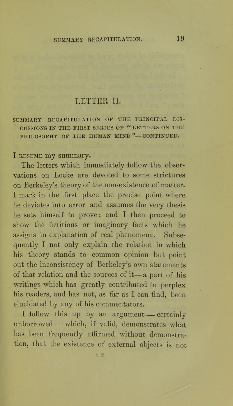 LETTER II. SUMMARY RECAPITULATION OF THE PRINCIPAL DIS- CUSSIONS IN THE FIRST SERIES OF “ LETTERS ON THE PHILOSOPHY OF THE HUMAN MIND ”—CONTINUED. I resume iny summary. The letters which immediately follow the obser- vations on Locke are devoted to some strictures on Berkeley’s theory of the non-existence of matter. I mark in the first place the precise point where he deviates into error and assumes the very thesis he sets himself to prove: and I then proceed to show the fictitious or imaginary facts which he assigns in explanation of real phenomena. Subse- quently I not only explain the relation in which his theory stands to common opinion but point out the inconsistency of Berkeley’s own statements of that relation and the sources of it—a part of his writings which has greatly contributed to perplex his readers, and has not, as far as I can find, been elucidated by any of his commentators. I follow this up by an argument — certainly unborrowed — which, if valid, demonstrates what has been frequently affirmed without demonstra- tion, that the existence of external objects is not