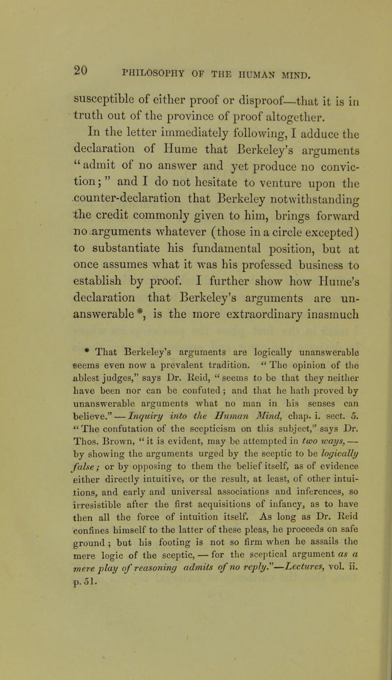 susceptible of either proof or disproof—that it is in truth out of the province of proof altogether. In the letter immediately following, I adduce the declaration of Hume that Berkeley’s arguments 11 admit of no answer and yet produce no convic- tion ; ” and I do not hesitate to venture upon the .counter-declaration that Berkeley notwithstanding the credit commonly given to him, brings forward no arguments whatever (those in a circle excepted) to substantiate his fundamental position, but at once assumes what it was his professed business to establish by proof. I further show how Hume’s declaration that Berkeley’s arguments are un- answerable *, is the more extraordinary inasmuch * That Berkeley’s arguments are logically unanswerable seems even now a prevalent tradition. “ The opinion of the ablest judges,” says Dr. Reid, “seems to be that they neither have been nor can be confuted; and that he hath proved by unanswerable arguments what no man in his senses can believe.” — Inquiry into the Human Mind, chap. i. sect. 5. “ The confutation of the scepticism on this subject,” says Dr. Thos. Brown, “ it is evident, may be attempted in tioo ways, — by showing the arguments urged by the sceptic to be logically false; or by opposing to them the belief itself, as of evidence, either directly intuitive, or the result, at least, of other intui- tions, and early and universal associations and inferences, so irresistible after the first acquisitions of infancy, as to have then all the force of intuition itself. As long as Dr. Reid confines himself to the latter of these pleas, he proceeds on safe ground ; but his footing is not so firm when he assails the mere logic of the sceptic, — for the sceptical argument as a mere play of reasoning admits of no reply.—Lectures, vol. ii. p. 51.