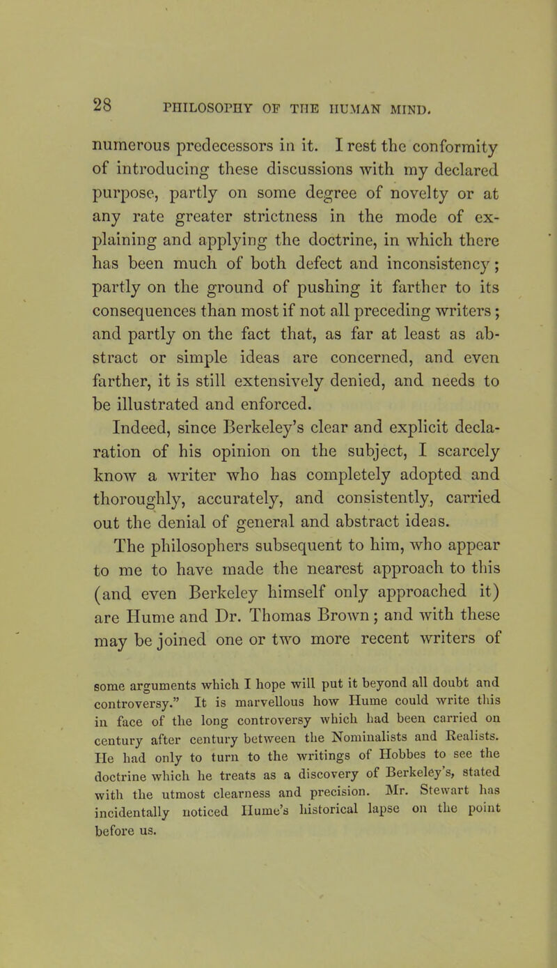 numerous predecessors in it. I rest the conformity of introducing these discussions with my declared purpose, partly on some degree of novelty or at any rate greater strictness in the mode of ex- plaining and applying the doctrine, in which there has been much of both defect and inconsistency; partly on the ground of pushing it farther to its consequences than most if not all preceding writers; and partly on the fact that, as far at least as ab- stract or simple ideas are concerned, and even farther, it is still extensively denied, and needs to be illustrated and enforced. Indeed, since Berkeley’s clear and explicit decla- ration of his opinion on the subject, I scarcely know a writer who has completely adopted and thoroughly, accurately, and consistently, carried out the denial of general and abstract ideas. The philosophers subsequent to him, who appear to me to have made the nearest approach to this (and even Berkeley himself only approached it) are Hume and Dr. Thomas Brown; and with these may be joined one or two more recent writers of some arguments which I hope will put it beyond all doubt and controversy.” It is marvellous how Hume could write this in face of the long controversy which had been carried on century after century between the Nominalists and Kealists. He had only to turn to the writings of Hobbes to see the doctrine which he treats as a discovery of Berkeleys, stated with the utmost clearness and precision. Mr. Stewart has incidentally noticed Hume’s historical lapse on the point before us.