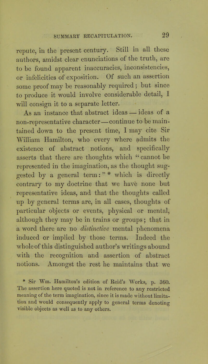 repute, in the present century. Still in all these authors, amidst clear enunciations of the truth, are to be found apparent inaccuracies, inconsistencies, or infelicities of exposition. Of such an assertion some proof may be reasonably required; but since to produce it would involve considerable detail, I will consign it to a separate letter. As an instance that abstract ideas — ideas of a non-representative character—continue to be main- tained down to the present time, I may cite Sir William Hamilton, who every where admits the existence of abstract notions, and specifically asserts that there are thoughts which “ cannot be represented in the imagination, as the thought sug- gested by a general term: ” * which is directly contrary to my doctrine that we have none but representative ideas, and that the thoughts called up by general terms are, in all cases, thoughts of particular objects or events, physical or mental, although they may be in trains or groups; that in a word there are no distinctive mental phenomena induced or implied by those terms. Indeed the whole of this distinguished author’s writings abound with the recognition and assertion of abstract notions. Amongst the rest he maintains that wre * Sir Wm. Hamilton’s edition of Reid’s Works, p. 360. The assertion here quoted is not in reference to any restricted meaning of the term imagination, since it is made without limita- tion and would consequently apply to general terms denoting visible objects as well as to any others.