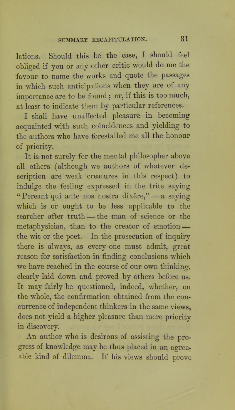 lations. Should this be the case, I should feel obliged if you or any other critic would do me the favour to name the works and quote the passages in which such anticipations when they are of any importance are to be found ; or, if this is too much, at least to indicate them by particular references. I shall have unaffected pleasure in becoming acquainted with such coincidences and yielding to the authors who have forestalled me all the honour of priority. It is not surely for the mental philosopher above all others (although we authors of whatever de- scription are weak creatures in this respect) to indulge the feeling expressed in the trite saying “Pereant qui ante nos nostra dixere,”— a saying which is or ought to be less applicable to the searcher after truth — the man of science or the metaphysician, than to the creator of emotion — the wit or the poet. In the prosecution of inquiry there is always, as every one must admit, great reason for satisfaction in finding conclusions which we have reached in the course of our own thinking, clearly laid down and proved by others before us. It may fairly be questioned, indeed, whether, on the whole, the confirmation obtained from the con- currence of independent thinkers in the same views, does not yield a higher pleasure than mere priority in discovery. An author who is desirous of assisting the pro- gress of knowledge may be thus placed in an agree- able kind of dilemma. If his views should prove