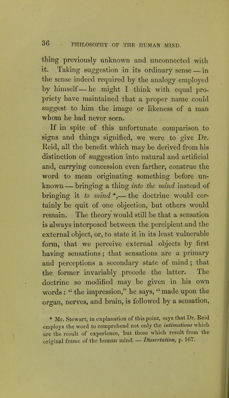 tiling previously unknown and unconnected with it. Taking suggestion in its ordinary sense — in the sense indeed required by the analogy employed by himself — he might I think with equal pro- priety have maintained that a proper name could suggest to him the image or likeness of a man whom he had never seen. If in spite of this unfortunate comparison to signs and things signified, we were to give Dr. Reid, all the benefit which may be derived from his distinction of suggestion into natural and artificial and, carrying concession even farther, construe the word to mean originating something before un- known — bringing a thing into the mind instead of DO D bringing it to mind *,— the doctrine would cer- tainly be quit of one objection, but others would remain. The theory would still be that a sensation is always interposed between the percipient and the external object, or, to state it in its least vulnerable form, that we perceive external objects by first having sensations ; that sensations are a primary and perceptions a secondary state of mind ; that the former invariably precede the latter. The doctrine so modified may be given in his own words : “ the impression,” he says, “ made upon the organ, nerves, and brain, is followed by a sensation, * Mr. Stewart, in explanation of this point, says that Dr. Reid employs tlie word to comprehend not only the intimations which are the result of experience, but those which result from the original frame of the human mind. — Dissertation, p. 167.
