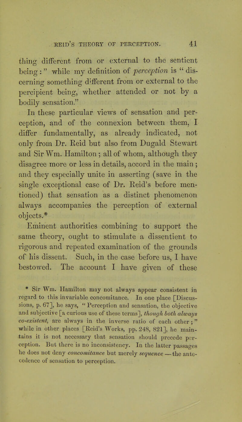 thing different, from or external to the sentient being : ” while my definition of perception is “ dis- cerning something different from or external to the percipient being, whether attended or not by a bodily sensation.” In these particular views of sensation and per- ception, and of the connexion between them, I differ fundamentally, as already indicated, not only from Dr. Reid but also from Dugald Stewart and SirWm. Hamilton; all of whom, although they disagree more or less in details, accord in the main ; and they especially unite in asserting (save in the single exceptional case of Dr. Reid’s before men- tioned) that sensation as a distinct phenomenon always accompanies the perception of external objects.* Eminent authorities combining to support the same theory, ought to stimulate a dissentient to rigorous and repeated examination of the grounds of his dissent. Such, in the case before us, I have bestowed. The account I have given of these * Sir Win. Hamilton may not always appear consistent in regard to this invariable concomitance. In one place [Discus- sions, p. 67], he says, “ Pei*ception and sensation, the objective and subjective [a curious use of these terms], though both always co-existent, are always in the inverse ratio of each other ; ” while in other places [Reid’s Works, pp. 248, 821], he main- tains it is not necessary that sensation should pi*eccde per- ception. But there is no inconsistency. In the latter passages he does not deny concomitance but merely sequence —the ante- cedence of sensation to perception.