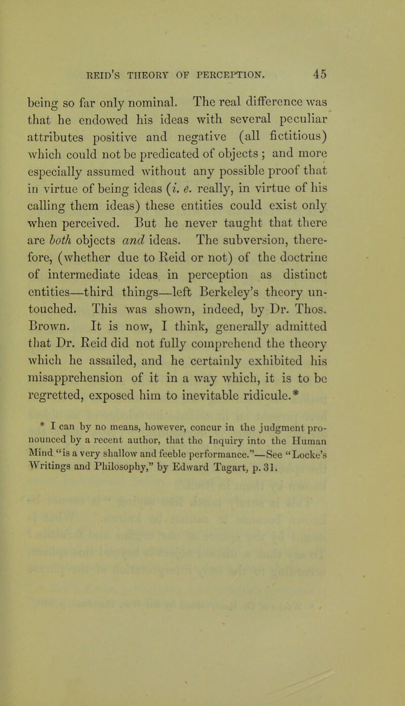 being so far only nominal. The real difference was that he endowed his ideas with several peculiar attributes positive and negative (all fictitious) which could not be predicated of objects ; and more especially assumed without any possible proof that in virtue of being ideas (i. e. really, in virtue of his calling them ideas) these entities could exist only when perceived. But he never taught that there are both objects and ideas. The subversion, there- fore, (whether due to Reid or not) of the doctrine of intermediate ideas in perception as distinct entities—third things—left Berkeley’s theory un- touched. This was shown, indeed, by Dr. Thos. Brown. It is now, I think, generall}7 admitted that Dr. Reid did not fully comprehend the theory which he assailed, and he certainly exhibited his misapprehension of it in a way which, it is to be regretted, exposed him to inevitable ridicule.* * I can by no means, however, concur in the judgment pro- nounced by a recent author, that the Inquiry into the Human Mind “is a very shallow and feeble performance.”—See “Locke’s Writings and Philosophy,” by Edward Tagart, p. 31.