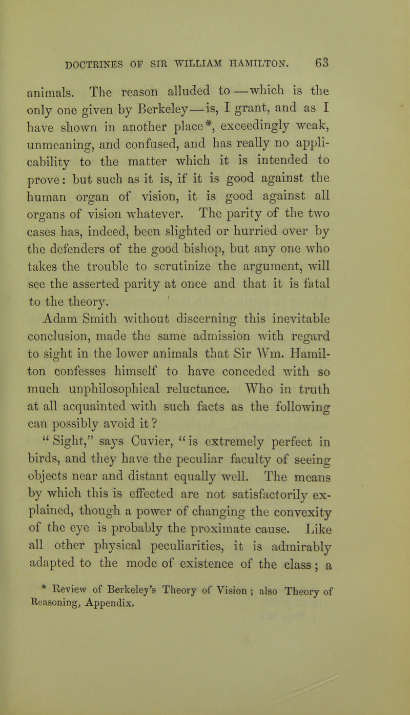 animals. The reason alluded to—which is the only one given by Berkeley—is, I grant, and as I have shown in another place*, exceedingly weak, unmeaning, and confused, and has really no appli- cability to the matter which it is intended to prove: but such as it is, if it is good against the human organ of vision, it is good against all organs of vision whatever. The parity of the two cases has, indeed, been slighted or hurried over by the defenders of the good bishop, but any one who takes the trouble to scrutinize the argument, will see the asserted parity at once and that it is fatal to the theory. Adam Smith without discerning this inevitable conclusion, made the same admission with regard to sight in the lower animals that Sir Wm. Hamil- ton confesses himself to have conceded with so much unphilosophical reluctance. Who in truth at all acquainted with such facts as the following can possibly avoid it ? “ Sight,” sa}7s Cuvier, “ is extremely perfect in birds, and they have the peculiar faculty of seeing objects near and distant equally well. The means by which this is effected are not satisfactorily ex- plained, though a power of changing the convexity of the eye is probably the proximate cause. Like all other physical peculiarities, it is admirably adapted to the mode of existence of the class; a * Review of Berkeley’s Theory of Vision ; also Theory of Reasoning, Appendix.