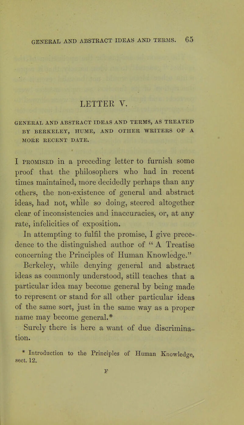 LETTER V. GENERAL AND ABSTRACT IDEAS AND TERMS, AS TREATED BY BERKELEY, HUME, AND OTHER WRITERS OF A MORE RECENT DATE. I I promised in a preceding letter to furnish some proof that the philosophers who had in recent times maintained, more decidedly perhaps than any others, the non-existence of general and abstract ideas, had not, while so doing, steered altogether clear of inconsistencies and inaccuracies, or, at any rate, infelicities of exposition. In attempting to fulfil the promise, I give prece- dence to the distinguished author of “A Treatise concerning the Principles of Human Knowledge.” Berkeley, while denying general and abstract ideas as commonly understood, still teaches that a particular idea may become general by being made to represent or stand for all other particular ideas of the same sort, just in the same way as a proper name may become general.* Surely there is here a want of due discrimina- tion. * Introduction to the Principles of Human Knowledge, sect. 12. F