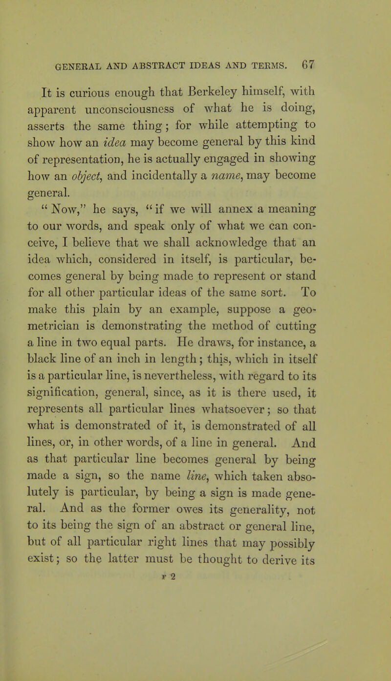 It is curious enough that Berkeley himself, with apparent unconsciousness of what he is doing, asserts the same thing; for while attempting to show how an idea may become general by this kind of representation, he is actually engaged in showing how an object, and incidentally a name, may become general. “ Now,” he says, “ if we will annex a meaning to our words, and speak only of what we can con- ceive, I believe that we shall acknowledge that an idea which, considered in itself, is particular, be- comes general by being made to represent or stand for all other particular ideas of the same sort. To make this plain by an example, suppose a geo- metrician is demonstrating the method of cutting a line in two equal parts. He draws, for instance, a black line of an inch in length; this, which in itself is a particular line, is nevertheless, with regard to its signification, general, since, as it is there used, it represents all particular lines whatsoever; so that what is demonstrated of it, is demonstrated of all lines, or, in other words, of a line in general. And as that particular line becomes general by being made a sign, so the name line, which taken abso- lutely is particular, by being a sign is made gene- ral. And as the former owes its generality, not to its being the sign of an abstract or general line, but of all particular right lines that may possibly exist; so the latter must be thought to derive its