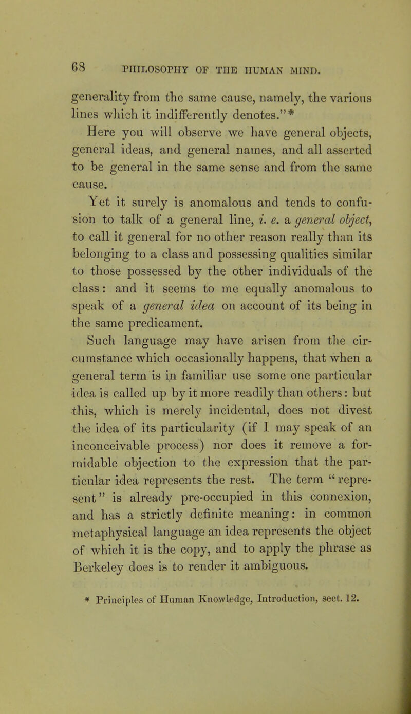 generality from the same cause, namely, the various lines which it indifferently denotes.”* Here you will observe we have general objects, general ideas, and general names, and all asserted to be general in the same sense and from the same cause. Yet it surely is anomalous and tends to confu- sion to talk of a general line, i. e. a general object, to call it general for no other reason really than its belonging to a class and possessing qualities similar to those possessed by the other individuals of the class: and it seems to me equally anomalous to speak of a general idea on account of its being in the same predicament. Such language may have arisen from the cir- cumstance which occasionally happens, that when a general term is in familiar use some one particular idea is called up by it more readily than others: but this, which is merely incidental, does not divest the idea of its particularity (if I may speak of an inconceivable process) nor does it remove a for- midable objection to the expression that the par- ticular idea represents the rest. The term “repre- sent ” is already pre-occupied in this connexion, and has a strictly definite meaning: in common metaphysical language an idea represents the object of which it is the copy, and to apply the phrase as Berkeley does is to render it ambiguous. * Principles of Human Knowledge, Introduction, sect. 12.