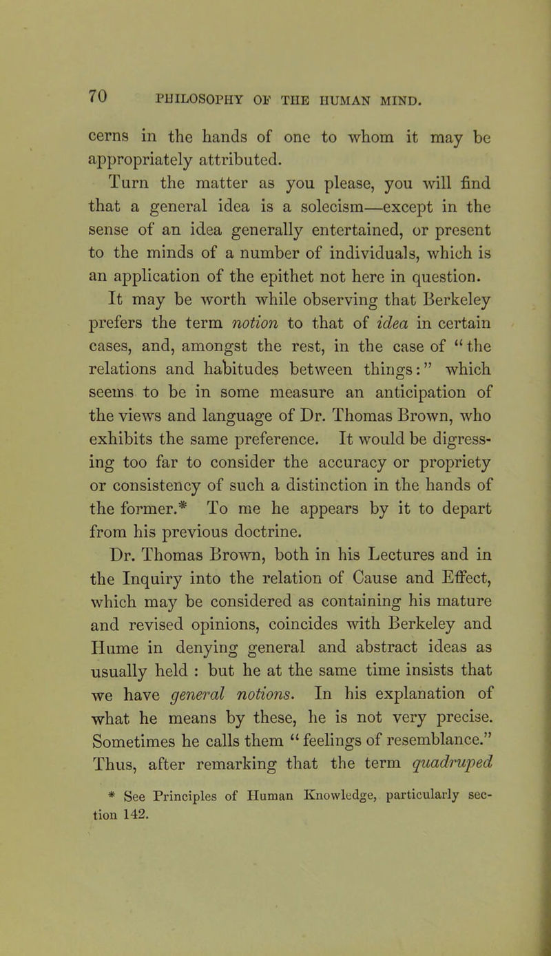 cerns in the hands of one to whom it may be appropriately attributed. Turn the matter as you please, you will find that a general idea is a solecism—except in the sense of an idea generally entertained, or present to the minds of a number of individuals, which is an application of the epithet not here in question. It may be worth while observing that Berkeley prefers the term notion to that of idea in certain cases, and, amongst the rest, in the case of “ the relations and habitudes between things: ” which seems to be in some measure an anticipation of the views and language of Dr. Thomas Brown, who exhibits the same preference. It would be digress- ing too far to consider the accuracy or propriety or consistency of such a distinction in the hands of the former.* To me he appears by it to depart from his previous doctrine. Dr. Thomas Brown, both in his Lectures and in the Inquiry into the relation of Cause and Effect, which may be considered as containing his mature and revised opinions, coincides with Berkeley and Hume in denying general and abstract ideas as usually held : but he at the same time insists that we have general notions. In his explanation of what he means by these, he is not very precise. Sometimes he calls them “ feelings of resemblance.” Thus, after remarking that the term quadruped * See Principles of Human Knowledge, particularly sec- tion 142.