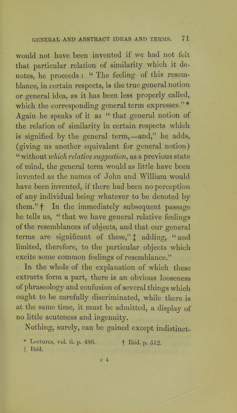 would not have been invented if we had not felt that particular relation of similarity which it de- notes, he proceeds : “ The feeling of this resem- blance, in certain respects, is the true general notion or general idea, as it has been less properly called, which the corresponding general term expresses.”* Again he speaks of it as “ that general notion of the relation of similarity in certain respects which is signified by the general term,—and,” he adds, (giving us another equivalent for general notion) “without which relative suggestion, as a previous state of mind, the general term would as little have been invented as the names of John and William would have been invented, if there had been no perception of any individual being whatever to be denoted by them.” f In the immediately subsequent passage he tells us, “ that we have general relative feelings of the resemblances of objects, and that our general terms are significant of these,” J adding, “ and limited, therefore, to the particular objects which excite some common feelings of resemblance.” In the whole of the explanation of which these extracts form a part, there is an obvious looseness of phraseology and confusion of several things which ought to be carefully discriminated, while there is at the same time, it must be admitted, a display of no little acuteness and ingenuity. Nothing, surely, can be gained except indistinct- * Lectures, vol. ii. p. 486. % Ibid. f 4 f Ibid. p. 512.