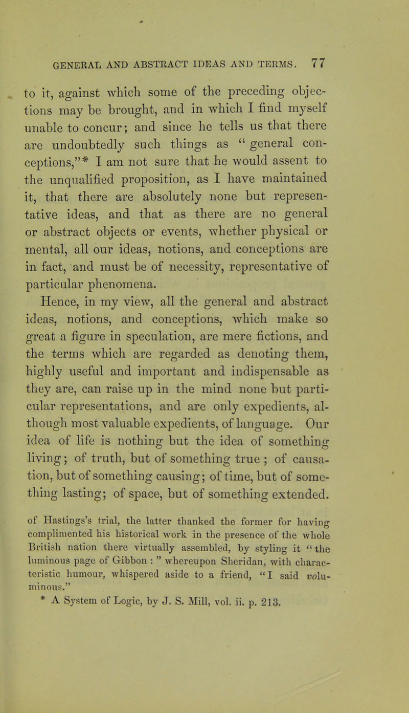 to it, against which some of the preceding objec- tions may be brought, and in which I find myself unable to concur; and since he tells us that there are undoubtedly such things as “ general con- ceptions,”* I am not sure that he would assent to the unqualified proposition, as I have maintained it, that there are absolutely none but represen- tative ideas, and that as there are no general or abstract objects or events, whether physical or mental, all our ideas, notions, and conceptions are in fact, and must be of necessity, representative of particular phenomena. Hence, in my view, all the general and abstract ideas, notions, and conceptions, which make so great a figure in speculation, are mere fictions, and the terms which are regarded as denoting them, highly useful and important and indispensable as they are, can raise up in the mind none but parti- cular representations, and are only expedients, al- though most valuable expedients, of language. Our idea of life is nothing but the idea of something living; of truth, but of something true ; of causa- tion, but of something causing; of time, but of some- thing lasting; of space, but of something extended. of Hastings’s trial, the latter thanked the former for having complimented his historical work in the presence of the whole British nation there virtually assembled, by styling it “ the luminous page of Gibbon : ” whereupon Sheridan, with charac- teristic humour, whispered aside to a friend, “I said volu- minous.” * A System of Logic, by J. S. Mill, vol. ii. p. 213.