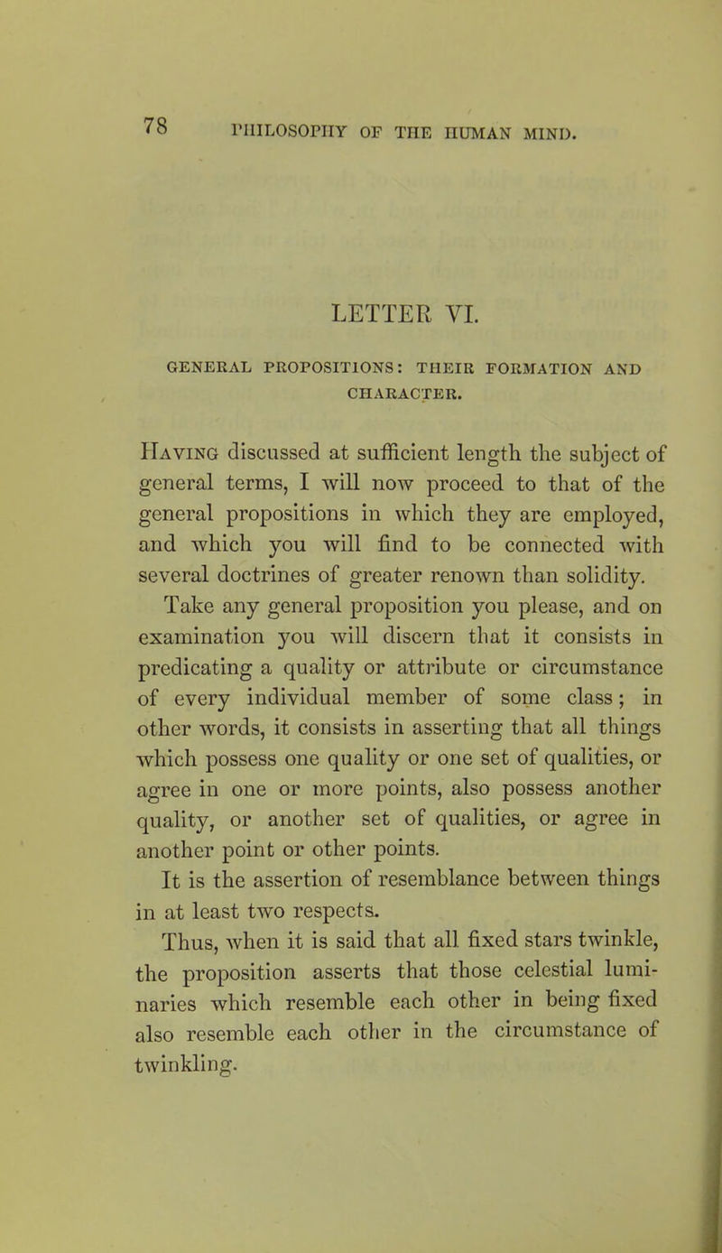 LETTER VI. GENERAL PROPOSITIONS: THEIR FORMATION AND CHARACTER. Having discussed at sufficient length the subject of general terms, I will now proceed to that of the general propositions in which they are employed, and which you will find to be connected with several doctrines of greater renown than solidity. Take any general proposition you please, and on examination }mu will discern that it consists in predicating a quality or attribute or circumstance of every individual member of some class; in other words, it consists in asserting that all things which possess one quality or one set of qualities, or agree in one or more points, also possess another quality, or another set of qualities, or agree in another point or other points. It is the assertion of resemblance between things in at least two respects. Thus, when it is said that all fixed stars twinkle, the proposition asserts that those celestial lumi- naries which resemble each other in being fixed also resemble each other in the circumstance of twinkling.