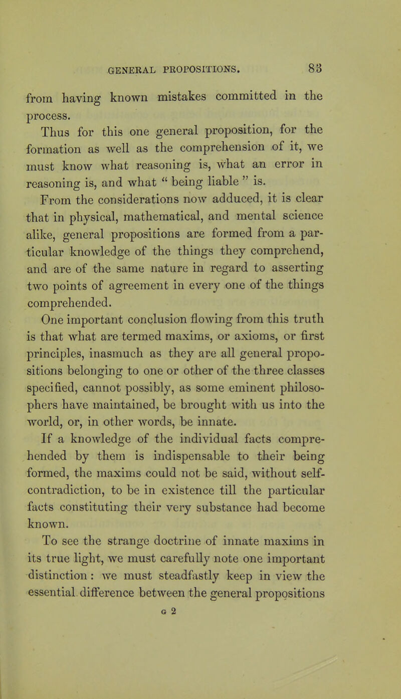 from having known mistakes committed in the process. Thus for this one general proposition, for the formation as well as the comprehension of it, we must know what reasoning is, what an error in reasoning is, and what “ being liable ” is. From the considerations now adduced, it is clear that in physical, mathematical, and mental science alike, general propositions are formed from a par- ticular knowledge of the things they comprehend, and are of the same nature in regard to asserting two points of agreement in every one of the things comprehended. One important conclusion flowing from this truth is that what are termed maxims, or axioms, or first principles, inasmuch as they are all general propo- sitions beloimino; to one or other of the three classes specified, cannot possibly, as some eminent philoso- phers have maintained, be brought with us into the world, or, in other words, be innate. If a knowledge of the individual facts compre- hended by them is indispensable to their being formed, the maxims could not be said, without self- contradiction, to be in existence till the particular facts constituting their very substance had become known. To see the strange doctrine of innate maxims in its true light, we must carefully note one important distinction: we must steadfastly keep in view the essential difference between the general propositions