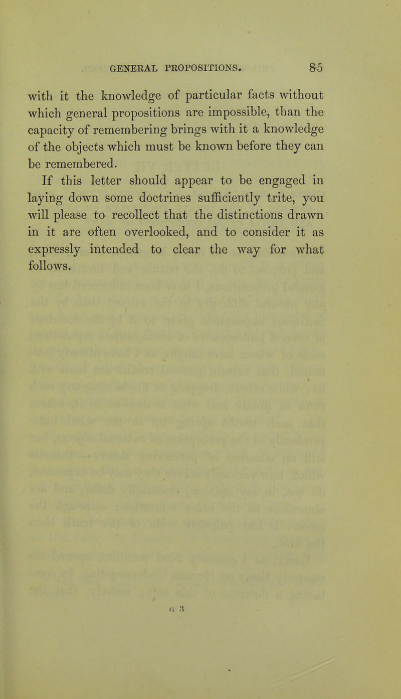 with it the knowledge of particular facts without which general propositions are impossible, than the capacity of remembering brings with it a knowledge of the objects which must be known before they can be remembered. If this letter should appear to be engaged in laying down some doctrines sufficiently trite, you will please to recollect that the distinctions drawn in it are often overlooked, and to consider it as expressly intended to clear the way for what follows.