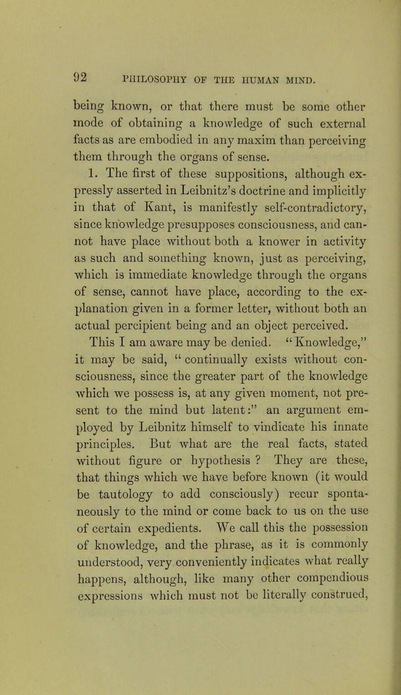 being known, or that there must be some other mode of obtaining a knowledge of such external facts as are embodied in any maxim than perceiving them through the organs of sense. 1. The first of these suppositions, although ex- pressly asserted in Leibnitz’s doctrine and implicitly in that of Kant, is manifestly self-contradictory, since knowledge presupposes consciousness, and can- not have place without both a knower in activity as such and something known, just as perceiving, which is immediate knowledge through the organs of sense, cannot have place, according to the ex- planation given in a former letter, without both an actual percipient being and an object perceived. This I am aware may be denied. “ Knowledge,” it may be said, “ continually exists without con- sciousness, since the greater part of the knowledge which we possess is, at any given moment, not pre- sent to the mind but latentan argument em- ployed by Leibnitz himself to vindicate his innate principles. But what are the real facts, stated without figure or hypothesis ? They are these, that things which we have before known (it would be tautology to add consciously) recur sponta- neously to the mind or come back to us on the use of certain expedients. We call this the possession of knowledge, and the phrase, as it is commonly understood, very conveniently indicates what really happens, although, like many other compendious expressions which must not be literally construed,