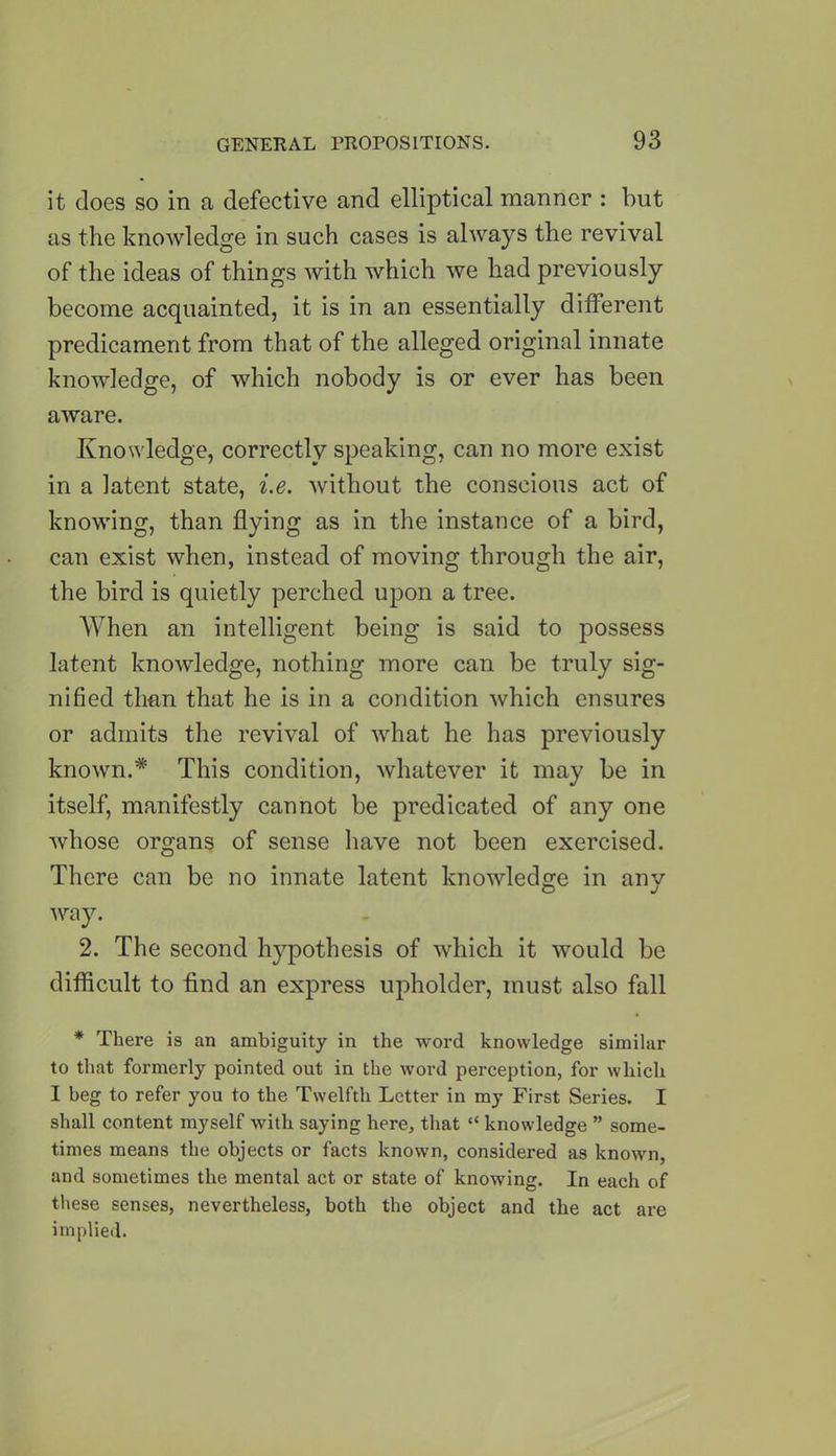 it does so in a defective and elliptical manner : but as the knowledge in such cases is always the revival of the ideas of things with which we had previously become acquainted, it is in an essentially different predicament from that of the alleged original innate knowledge, of which nobody is or ever has been aware. Knowledge, correctly speaking, can no more exist in a latent state, i.e. without the conscious act of knowing, than flying as in the instance of a bird, can exist when, instead of moving through the air, the bird is quietly perched upon a tree. When an intelligent being is said to possess latent knowledge, nothing more can be truly sig- nified than that he is in a condition which ensures or admits the revival of what he has previously known.* This condition, whatever it may be in itself, manifestly cannot be predicated of any one whose organs of sense have not been exercised. There can be no innate latent knowledge in anv O J way. 2. The second hypothesis of which it would be difficult to find an express upholder, must also fall * There is an ambiguity in the word knowledge similar to that formerly pointed out in the word perception, for which I beg to refer you to the Twelfth Letter in my First Series. I shall content myself with saying here, that “ knowledge ” some- times means the objects or facts known, considered as known, and sometimes the mental act or state of knowing. In each of these senses, nevertheless, both the object and the act are implied.