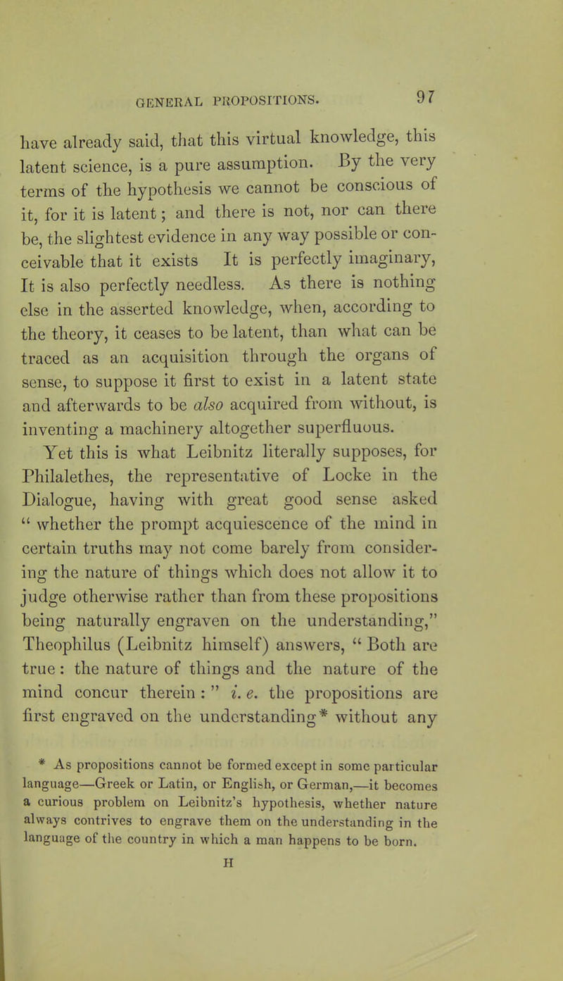 have already said, that this virtual knowledge, this latent science, is a pure assumption. By the very terms of the hypothesis we cannot be conscious of it, for it is latent; and there is not, nor can there be, the slightest evidence in any way possible or con- ceivable that it exists It is perfectly imaginary, It is also perfectly needless. As there is nothing else in the asserted knowledge, when, according to the theory, it ceases to be latent, than what can be traced as an acquisition through the organs of sense, to suppose it first to exist in a latent state and afterwards to be also acquired from without, is inventing a machinery altogether superfluous. Yet this is what Leibnitz literally supposes, for Philalethes, the representative of Locke in the Dialogue, having with great good sense asked “ whether the prompt acquiescence of the mind in certain truths may not come barely from consider- ing the nature of things which does not allow it to judge otherwise rather than from these propositions being naturally engraven on the understanding,” Theophilus (Leibnitz himself) answers, “ Both are true: the nature of things and the nature of the mind concur therein : ” i. e. the propositions are first engraved on the understanding* without any * As propositions cannot be formed except in some particular language—Greek or Latin, or English, or German,—it becomes a curious problem on Leibnitz’s hypothesis, whether nature always contrives to engrave them on the understanding in the language of the country in which a man happens to be born. H