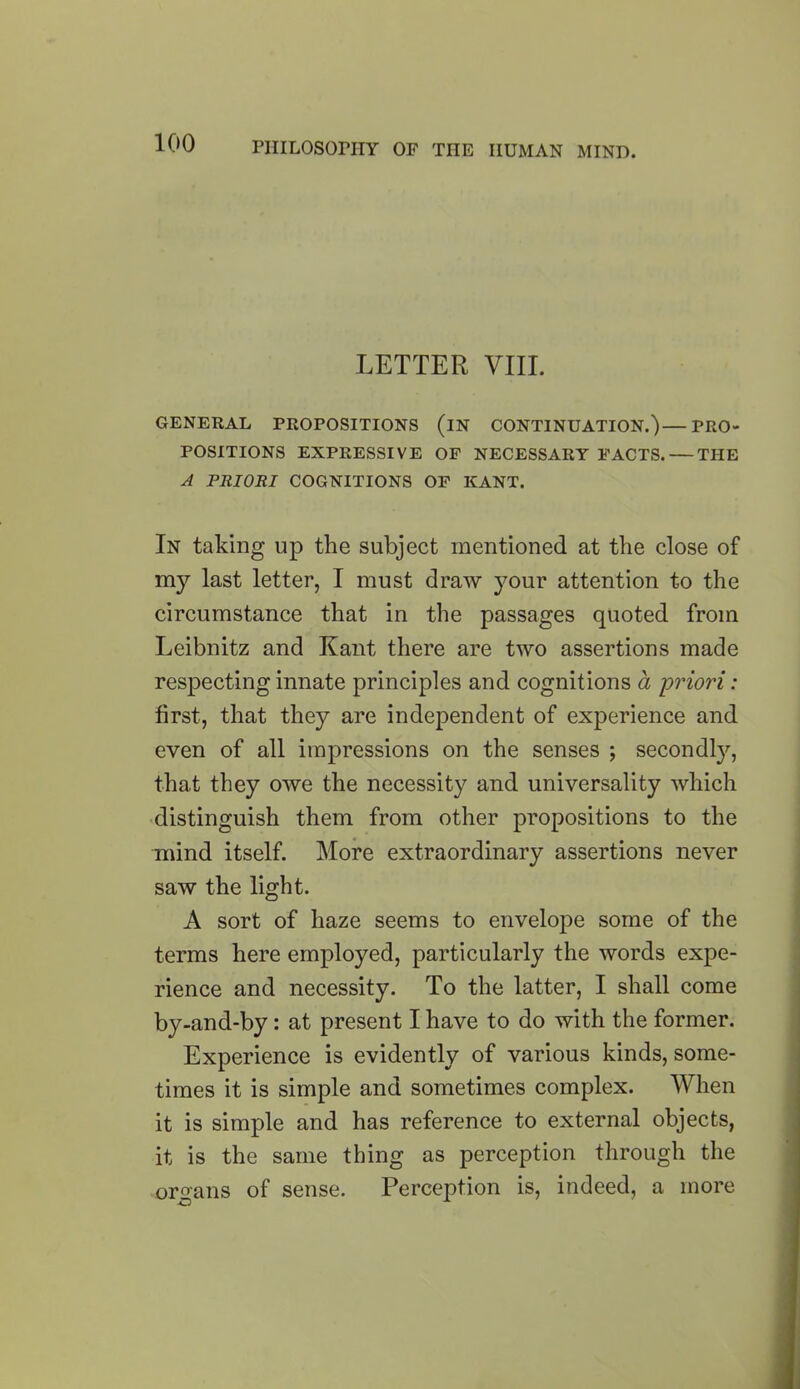 LETTER VIII. GENERAL PROPOSITIONS (iN CONTINUATION.)—PRO- POSITIONS EXPRESSIVE OF NECESSARY FACTS. THE A PRIORI COGNITIONS OF KANT. In taking up the subject mentioned at the close of my last letter, I must draw your attention to the circumstance that in the passages quoted from Leibnitz and Kant there are two assertions made respecting innate principles and cognitions a priori: first, that they are independent of experience and even of all impressions on the senses ; secondly, that they owe the necessity and universality which distinguish them from other propositions to the mind itself. More extraordinary assertions never saw the light. A sort of haze seems to envelope some of the terms here employed, particularly the words expe- rience and necessity. To the latter, I shall come by-and-by: at present I have to do with the former. Experience is evidently of various kinds, some- times it is simple and sometimes complex. When it is simple and has reference to external objects, it is the same thing as perception through the organs of sense. Perception is, indeed, a more