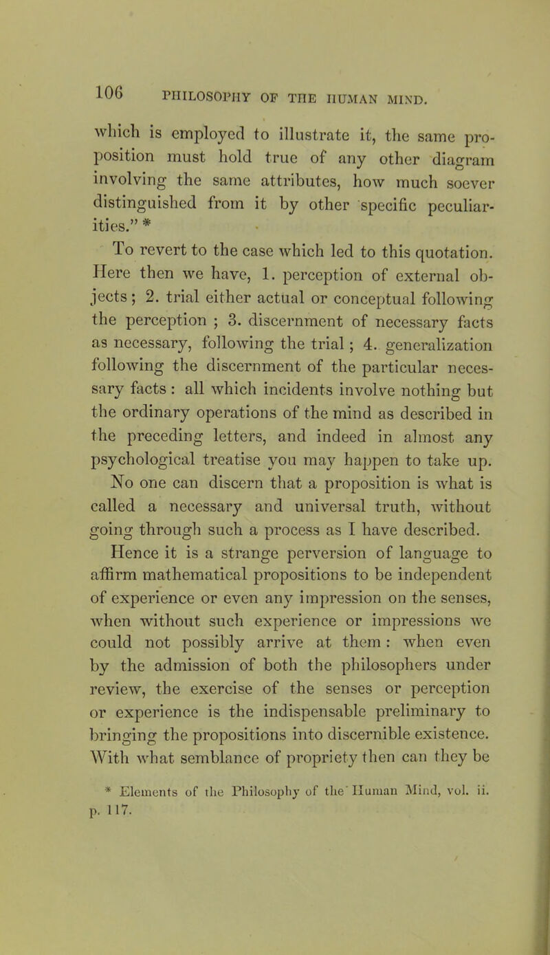 which is employed to illustrate it, the same pro- position must hold true of any other diagram involving the same attributes, how much soever distinguished from it by other specific peculiar- ities.” * To revert to the case which led to this quotation. Here then we have, 1. perception of external ob- jects ; 2. trial either actual or conceptual following the perception ; 3. discernment of necessary facts as necessary, following the trial; 4. generalization following the discernment of the particular neces- sary facts : all which incidents involve nothing but the ordinary operations of the mind as described in the preceding letters, and indeed in almost, any psychological treatise you may happen to take up. No one can discern that a proposition is what is called a necessary and universal truth, without going through such a process as I have described. Hence it is a strange perversion of language to affirm mathematical propositions to be independent of experience or even any impression on the senses, when without such experience or impressions we could not possibly arrive at them: when even by the admission of both the philosophers under review, the exercise of the senses or perception or experience is the indispensable preliminary to bringing the propositions into discernible existence. With what semblance of propriety then can they be * Elements of the Philosophy of the' Human Mind, vol. ii. p. 117.