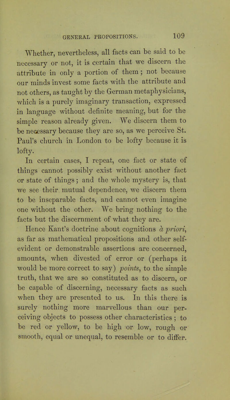 Whether, nevertheless, all facts can be said to be necessary or not, it is certain that we discern the attribute in only a portion of them; not because our minds invest some facts with the attribute and not others, as taught by the German metaphysicians, which is a purely imaginary transaction, expressed in language without definite meaning, but for the simple reason already given. We discern them to be necessary because they are so, as we perceive St. Paul’s church in London to be lofty because it is lofty. In certain cases, I repeat, one fact or state of things cannot possibly exist without another fact or state of things; and the whole mystery is, that we see their mutual dependence, we discern them to be inseparable facts, and cannot even imagine one without the other. We bring nothing to the facts but the discernment of what they are. Hence Kant’s doctrine about cognitions a priori, as far as mathematical propositions and other self- evident or demonstrable assertions are concerned, amounts, when divested of error or (perhaps it would be more correct to say) points, to the simple truth, that we are so constituted as to discern, or be capable of discerning, necessary facts as such when they are presented to us. In this there is surely nothing more marvellous than our per- ceiving objects to possess other characteristics ; to be red or yellow, to be high or low, rough or smooth, equal or unequal, to resemble or to differ.