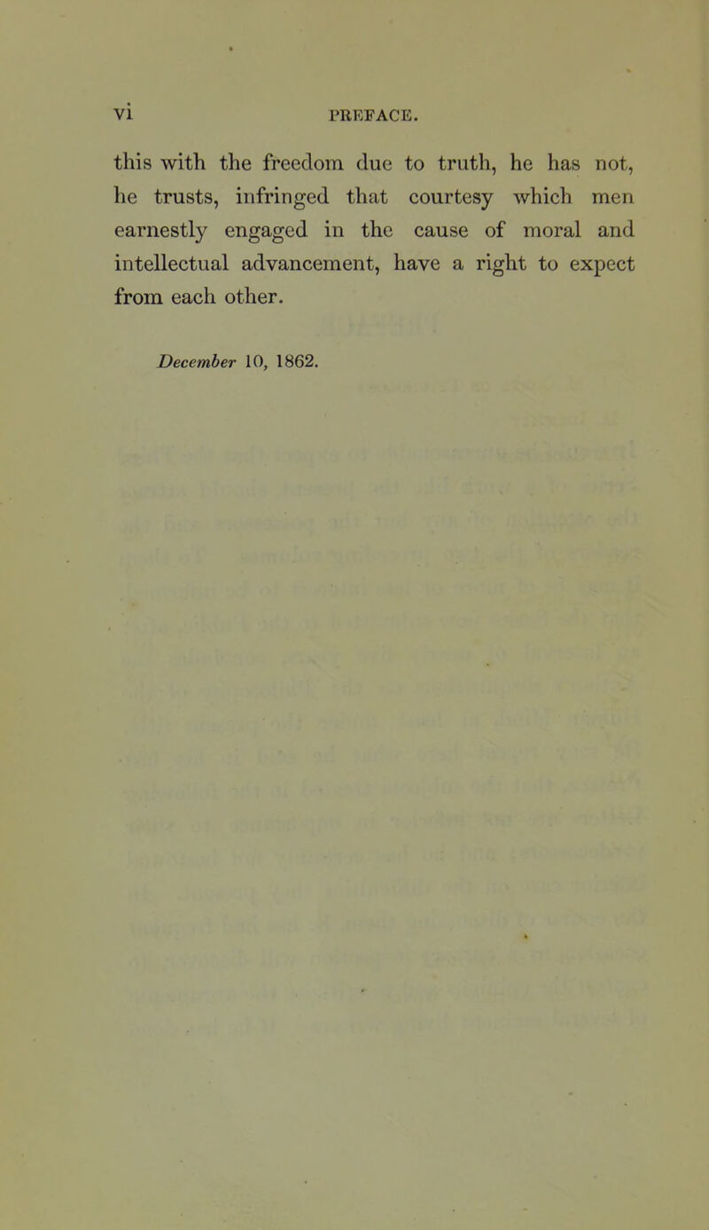 this with the freedom due to truth, he has not, he trusts, infringed that courtesy which men earnestly engaged in the cause of moral and intellectual advancement, have a right to expect from each other. December 10, 1862.