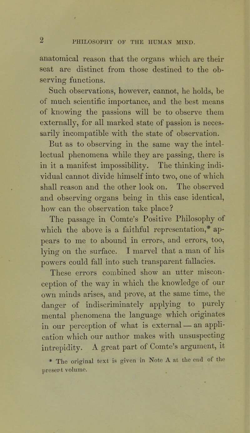 2 PHILOSOPHY OF THE HUMAN MIND. anatomical reason that the organs which are their seat are distinct from those destined to the ob- serving functions. Such observations, however, cannot, he holds, be of much scientific importance, and the best means of knowing the passions will be to observe them externally, for all marked state of passion is neces- sarily incompatible with the state of observation. But as to observing in the same way the intel- lectual phenomena while they are passing, there is in it a manifest impossibility. The thinking indi- vidual cannot divide himself into two, one of which shall reason and the other look on. The observed and observing organs being in this case identical, how can the observation take place? The passage in Comte's Positive Philosophy of which the above is a faithful representation,* ap- pears to me to abound in errors, and errors, too, lying on the surface. I marvel that a man of his powers could fall into such transparent fallacies. These errors combined show an utter miscon- ception of the way in which the knowledge of our own minds arises, and prove, at the same time, the danger of indiscriminately applying to purely mental phenomena the language which originates in our perception of what is external — an appli- cation which our author makes with unsuspecting intrepidity. A great part of Comte's argument, it * The original text is given in Note A at the end of the present volume.