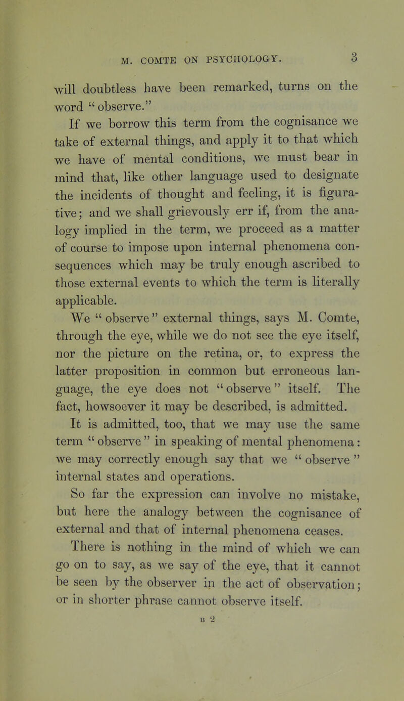 will doubtless have been remarked, turns on the word  observe. If we borrow this term from the cognisance we take of external things, and apply it to that which we have of mental conditions, we must bear in mind that, like other language used to designate the incidents of thought and feeling, it is figura- tive ; and we shall grievously err if, from the ana- logy implied in the term, we proceed as a matter of course to impose upon internal phenomena con- sequences which may be truly enough ascribed to those external events to which the term is literally applicable. We  observe  external things, says M. Comte, through the eye, while we do not see the eye itself, nor the picture on the retina, or, to express the latter proposition in common but erroneous lan- guage, the eye does not  observe itself. The fact, howsoever it may be described, is admitted. It is admitted, too, that we may use the same term  observe  in speaking of mental phenomena: we may correctly enough say that we  observe  internal states and operations. So far the expression can involve no mistake, but here the analogy between the cognisance of external and that of internal phenomena ceases. There is nothing in the mind of which we can go on to say, as we say of the eye, that it cannot be seen by the observer in the act of observation; or in shorter phrase cannot observe itself. « -2