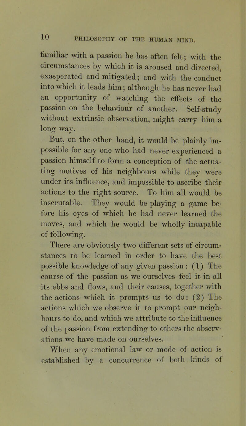 familiar with a passion he has often felt; with the circumstances by which it is aroused and directed, exasperated and mitigated; and with the conduct into which it leads him; although he has never had an opportunity of watching the effects of the passion on the behaviour of another. Self-study without extrinsic observation, might carry him a long way. But, on the other hand, it would be plainly im- possible for any one who had never experienced a passion himself to form a conception of the actua- ting motives of his neighbours while they were under its influence, and impossible to ascribe their actions to the right source. To him all would be inscrutable. They would be playing a game be- fore his eyes of which he had never learned the moves, and which he would be wholly incapable of following. There are obviously two different sets of circum- stances to be learned in order to have the best possible knowledge of any given passion : (1) The course of the passion as we ourselves feel it in all its ebbs and flows, and their causes, together with the actions which it prompts us to do: (2) The actions which we observe it to prompt our neigh- bours to do, and which we attribute to the influence of the passion from extending to others the observ- ations we have made on ourselves. When any emotional law or mode of action is established by a concurrence of both kinds of