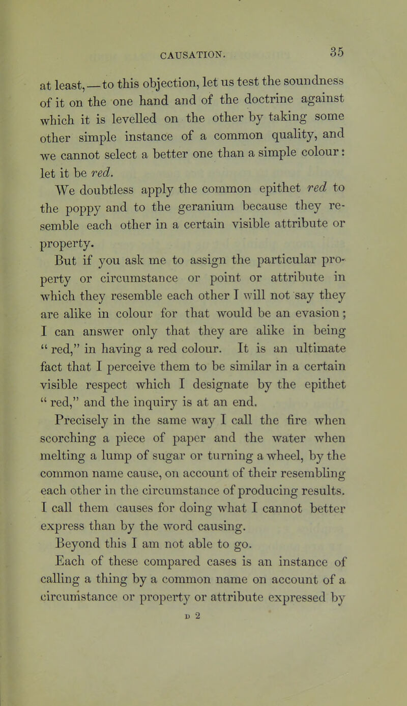 at least,—to this objection, let us test the soundness of it on the one hand and of the doctrine against which it is levelled on the other by taking some other simple instance of a common quality, and we cannot select a better one than a simple colour: let it be red. We doubtless apply the common epithet red to the poppy and to the geranium because they re- semble each other in a certain visible attribute or property. But if you ask me to assign the particular pro- perty or circumstance or point or attribute in which they resemble each other I will not say they are alike in colour for that would be an evasion; I can answer only that they are alike in being  red, in having a red colour. It is an ultimate fact that I perceive them to be similar in a certain visible respect which I designate by the epithet  red, and the inquiry is at an end. Precisely in the same way I call the fire when scorching a piece of paper and the water when melting a lump of sugar or turning a wheel, by the common name cause, on account of their resembling each other in the circumstance of producing results. I call them causes for doing what I cannot better express than by the word causing. Beyond this I am not able to go. Each of these compared cases is an instance of calling a thing by a common name on account of a circumstance or property or attribute expressed by i) 2