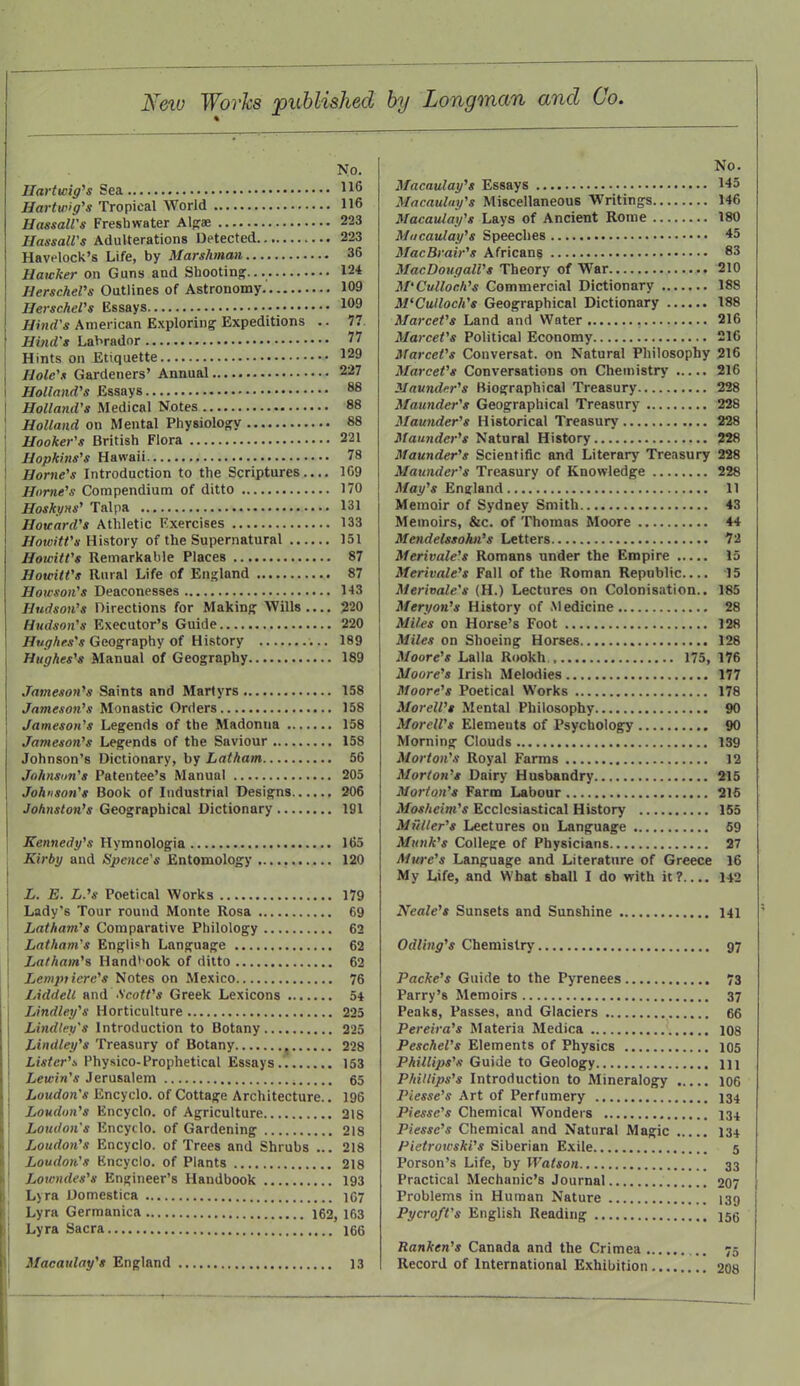 New Works published by Longman and Co. No. Hart wig's Sea 116 Hartwg's Tropical World 116 Hassali's Freshwater Alga; 223 HassaU's Adulterations Detected 223 Havelock's Life, by Marshman 36 Hawker on Guns and Shooting... 124 HerscheVs Outlines of Astronomy 109 HerscheVs Essays 109 Hind's American Exploring Expeditions .. 77. Hbid's Labrador 77 Hints on Etiquette 129 Hole's Gardeners' Annual 227 Holland's Essays 88 Holland's Medical Notes 88 Holland on Mental Physiology 88 Hooker's British Flora 221 Hopkins's Hawaii 78 Home's Introduction to the Scriptures 109 Home's Compendium of ditto 170 Hoskyns' Talpa 131 Howard's Athletic Exercises 133 Howitt's History of the Supernatural 151 Howitt's Remarkable Places 87 Howitt's Rural Life of England 87 Howson's Deaconesses 143 Hudson's Directions for Making Wills 220 Hudson's Executor's Guide 220 Hughes's Geography of History 189 Hughes's Manual of Geography 189 Jameson's Saints and Martyrs 158 Jameson's Monastic Orders 158 Jameson's Legends of the Madonna 158 Jameson's Legends of the Saviour 158 Johnson's Dictionary, by Latham 56 Johnson's Patentee's Manual 205 Johnson's Book of Industrial Designs 206 Johnston's Geographical Dictionary 191 Kennedy's Hymnologia 165 Kirby and Spence's Entomology 120 L. E. L.'s Poetical Works 179 Lady's Tour round Monte Rosa 69 Latham's Comparative Philology 62 Latham's English Language 62 Latham's Handbook of ditto 62 Lemptiere's Notes on Mexico 76 Liddelt and Scott's Greek Lexicons 54 Lindley's Horticulture 225 Lindtey's Introduction to Botany 225 Lindley's Treasury of Botany , 228 Lister's. Physico-Prophetical Essays 153 Lewin's Jerusalem 65 Loudon's Encyclo. of Cottage Architecture.. 196 Loudon's Encyclo. of Agriculture 218 Loudon's Encyclo. of Gardening 218 Loudon's Encyclo. of Trees and Shrubs ... 218 Loudon's Encyclo. of Plants 218 Loiendes's Engineer's Handbook 193 Lyra Domestica 167 Lyra Germanica 162, 163 Lyra Sacra 166 Macaulay's England 13 No. Macaulay's Essays 145 Macaulay's Miscellaneous Writings 146 Macaulay's Lays of Ancient Rome 180 Macaulay's Speeches 45 MacBrair's Africans 83 MacDougall's Theory of War 210 M'Culloch's Commercial Dictionary 18S M'Culloch's Geographical Dictionary 188 Marcet's Land and Water 216 Marcet's Political Economy 210 Marcet's Conversat. on Natural Philosophy 210 Marcet's Conversations on Chemistry 216 Maunder's Biographical Treasury 228 Maunder's Geographical Treasury 228 Maunder's Historical Treasury 228 Maunder's Natural History 228 Maunder's Scientific and Literary Treasury 228 Maunder's Treasury of Knowledge 228 May's England 11 Memoir of Sydney Smith 43 Memoirs, &c. of Thomas Moore 44 Mendelssohn's Letters 72 Merivale's Romans under the Empire 15 Merivale's Fall of the Roman Republic 15 Merivale's (H.) Lectures on Colonisation.. 185 Meryon's History of Medicine 28 Miles on Horse's Foot 128 Miles on Shoeing Horses 128 Moore's Lalla Rookh 175, 176 Moore's Irish Melodies 177 Moore's Poetical Works 178 MoreWs Mental Philosophy 90 Morell's Elemeuts of Psychology 90 Morning Clouds 139 Morton's Royal Farms 12 Morton's Dairy Husbandry 215 Morton's Farm Labour 216 Mosheim's Ecclesiastical History 155 Mutter's Lectures ou Language 59 Munk's College of Physicians 27 Mure's Language and Literature of Greece 16 My Life, and What shall I do with it? 142 Neale's Sunsets and Sunshine 141 Odling's Chemistry 97 Packe's Guide to the Pyrenees 73 Parry's Memoirs 37 Peaks, Passes, and Glaciers 66 Pereira's Materia Medica 108 Peschel's Elements of Physics 105 Phillips's Guide to Geology m Phillips's Introduction to Mineralogy 106 Piesse's Art of Perfumery 134 Piessc's Chemical Wonders 134 Pi essc's Chemical and Natural Magic 134 Pietrowski's Siberian Exile 5 Porson's Life, by Watson 33 Practical Mechanic's Journal 207 Problems in Human Nature 139 Pycroft's English Reading 155 Ranken's Canada and the Crimea 75 Record of International Exhibition 208