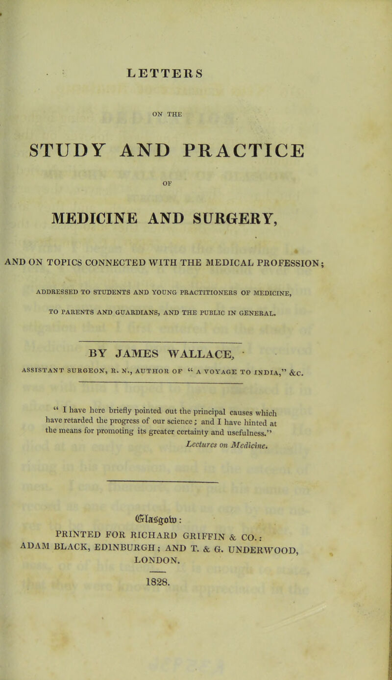LETTERS ON THE STUDY AND PRACTICE OF MEDICINE AND SURGERY, AND ON TOPICS CONNECTED WITH THE MEDICAL PROFESSION; ADDRESSED TO STODENTS AND YODNG PRACTITIONERS OF MEDICINE, TO PARENTS AND GUARDIANS, AND THE PUBLIC IN GENERAL. BY JAMES WALLACE, ASSISTANT SURGEON, R. N., AUTHOR OP  A VOYAGE TO INDIA, &C.  I have here briefly pointed out the principal causes which have retarded the progress of our science; and I have liinted at the means for promoting its greater certainty and usefulness. Lectures on Medicine^ PRINTED FOR RICHARD GRIFFIN & CO. : ADAM BLACK, EDINBURGH; AND T. & G. UNDERWOOD, LONDON. 1828.