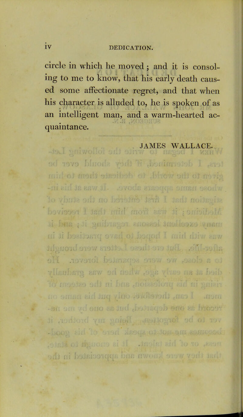 circle in which he moved; and it is consol- ing to me to know, that Tiis early death caus- ed some affectionate regret, and that when his character is alluded to, he is spoken ,of as an intelligent man, and a warm-hearted ac- quaintance. JAMES WALLACE.