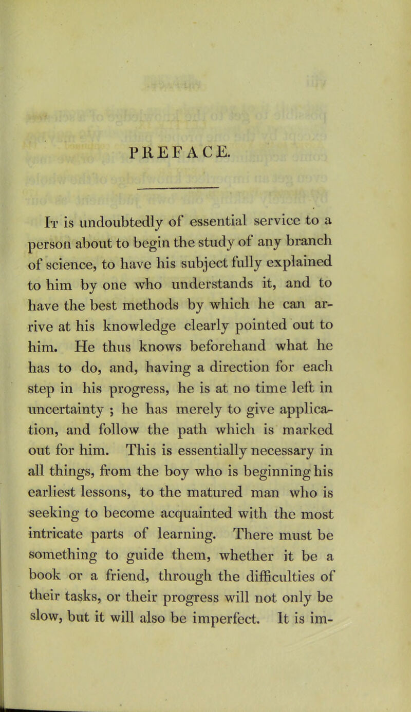 PREFACE. It is undoubtedly of essential service to a person about to begin the study of any branch of science, to have his subject fully explained to him by one who understands it, and to have the best methods by which he can ar- rive at his knowledge clearly pointed out to him. He thus knows beforehand what he has to do, and, having a direction for each step in his progress, he is at no time left in uncertainty ; he has merely to give applica- tion, and follow the path which is marked out for him. This is essentially necessary in all things, from the boy who is beginning his earliest lessons, to the matured man who is seeking to become acquainted with the most intricate parts of learning. There must be something to guide them, whether it be a book or a friend, through the difficulties of their tasks, or their progress will not only be slow, but it will also be imperfect. It is im-