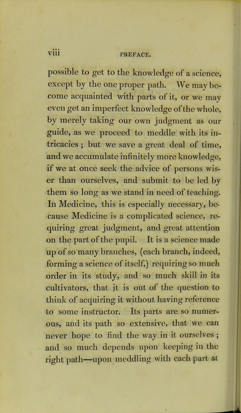 Vlll possible to get to the knowledge of a science, except by the one proper path. We may be- come acquainted with parts of it, or we may even get an imperfect knowledge of the whole, by merely taking our own judgment as our guide, as we proceed to meddle with its in- tricacies ; but we save a great deal of time, and we accumulate infinitely more knowledge, if we at once seek the advice of persons wis- er than ourselves, and submit to be led by them so long as we stand in need of teaching. In Medicine, this is especially necessary, be- cause Medicine is a complicated science, re- quiring great judgment, and great attention on the part of the pupil. It is a science made up of so many branches, (each branch, indeed, forming a science of itself,) requiring so much order in its study, and so much skill in its cultivators, that it is out of the question to think of acquiring it without having reference to some instructor. Its parts are so numer- ous, and its path so extensive, that we can never hope to find the way in it ourselves ; and so much depends upon keeping in the right path—upon meddling with each part at