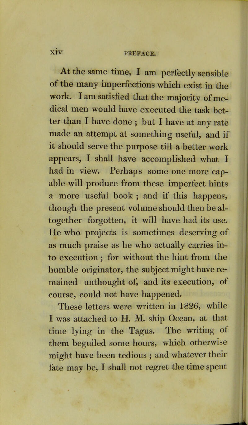 At the same time, I am perfectly sensible of the many imperfections which exist in the work. I am satisfied that the majority of me- dical men would have executed the task bet- ter than I have done ; but I have at any rate made an attempt at something useful, and if it should serve the purpose till a better work appears, I shall have accomplished what I had in view. Perhaps some one more cap- able will produce from these imperfect hints a more useful book ; and if this happens, though the present volume should then be al- together forgotten, it will have had its use. He who projects is sometimes deserving of as much praise as he who actually carries in- to execution ; for without the hint from the humble originator, the subject might have re- mained unthought of, and its execution, of course, could not have happened. These letters were written in 1826, while I was attached to H. M. ship Ocean, at that time lying in the Tagus. The writing of them beguiled some hours, which otherwise miffht have been tedious ; and whatever their fate may be, I shall not regret the time spent I
