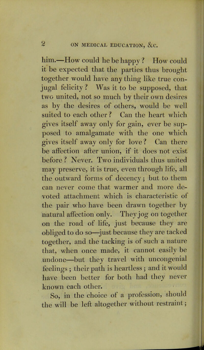 him.—How could he be happy ? How could it be expected that the parties thus brought together would have any thing like true con- jugal felicity ? Was it to be supposed, that two united, not so much by their own desires as by the desires of others, would be well suited to each other ? Can the heart which gives itself away only for gain, ever be sup- posed to amalgamate with the one which gives itself away only for love? Can there be affection after union, if it does not exist before ? Never. Two individuals thus united may preserve, it is true, even through life, all the outward forms of decency; but to them can never come that warmer and more de- voted attachment which is characteristic of the pair who have been drawn together by natural affection only. They jog on together on the road of life, just because they are obliged to do so—just because they are tacked together, and the tacking is of such a nature that, when once made, it cannot easily be undone—but they travel with uncongenial feelings ; their path is heartless ; and it would have been better for both had they never known each other. So, in the choice of a profession, should the will be left altogether without restraint;