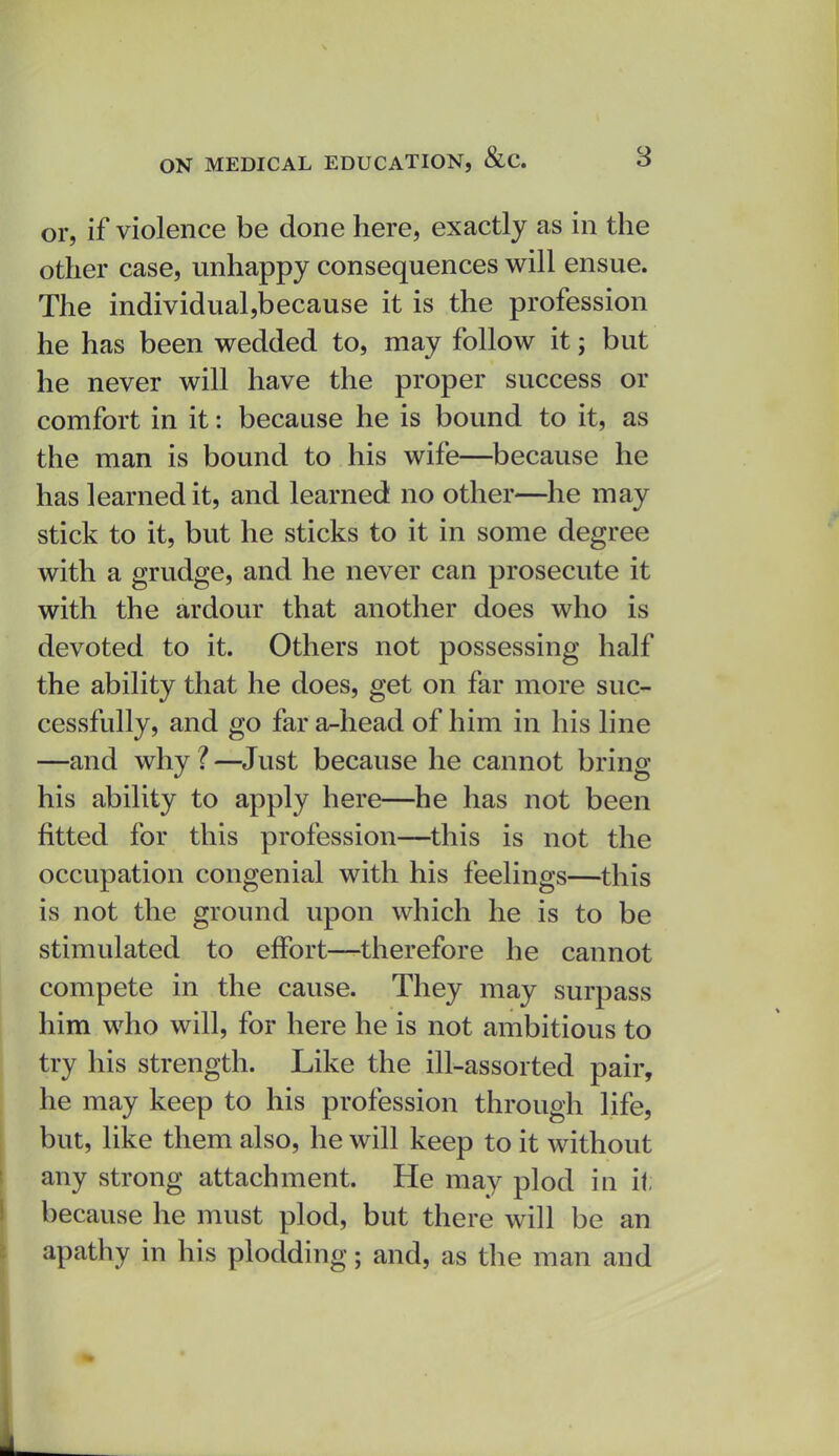 or, if violence be done here, exactly as in the other case, unhappy consequences will ensue. The individual,because it is the profession he has been wedded to, may follow it; but he never will have the proper success or comfort in it: because he is bound to it, as the man is bound to his wife—because he has learned it, and learned no other—he may stick to it, but he sticks to it in some degree with a grudge, and he never can prosecute it with the ardour that another does who is devoted to it. Others not possessing half the ability that he does, get on far more suc- cessfully, and go far a-head of him in his line —and why ? —^Just because he cannot bring his ability to apply here—he has not been fitted for this profession—this is not the occupation congenial with his feelings—this is not the ground upon which he is to be stimulated to effort—therefore he cannot compete in the cause. They may surpass him who will, for here he is not ambitious to try his strength. Like the ill-assorted pair, he may keep to his profession through life, but, like them also, he will keep to it without any strong attachment. He may plod in it; because he must plod, but there will be an apathy in his plodding; and, as the man and