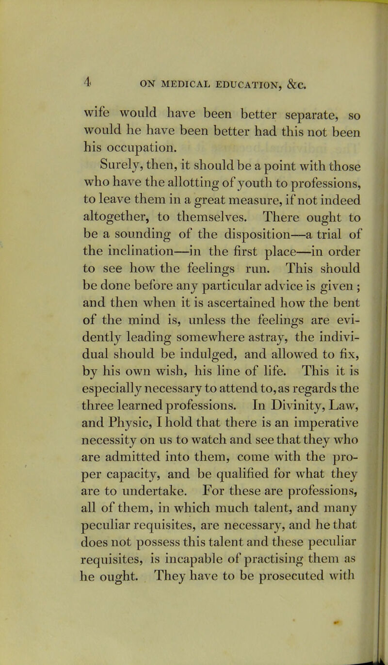 wife would have been better separate, so would he have been better had this not been his occupation. Surely, then, it should be a point with those who have the allotting of youth to professions, to leave them in a great measure, if not indeed altogether, to themselves. There ought to be a sounding of the disposition—a trial of the inclination—in the first place—in order to see how the feelings run. This should be done before any particular advice is given ; and then when it is ascertained how the bent of the mind is, unless the feelings are evi- dently leading somewhere astray, the indivi- dual should be indulged, and allowed to fix, by his own wish, his line of life. This it is especially necessary to attend to, as regards the three learned professions. In Divinity, Law, and Physic, I hold that there is an imperative necessity on us to watch and see that they who are admitted into them, come with the pro- per capacity, and be qualified for what they are to undertake. For these are professions, all of them, in which much talent, and many peculiar requisites, are necessary, and he that does not possess this talent and these peculiar requisites, is incapable of practising them as he ought. They have to be prosecuted with