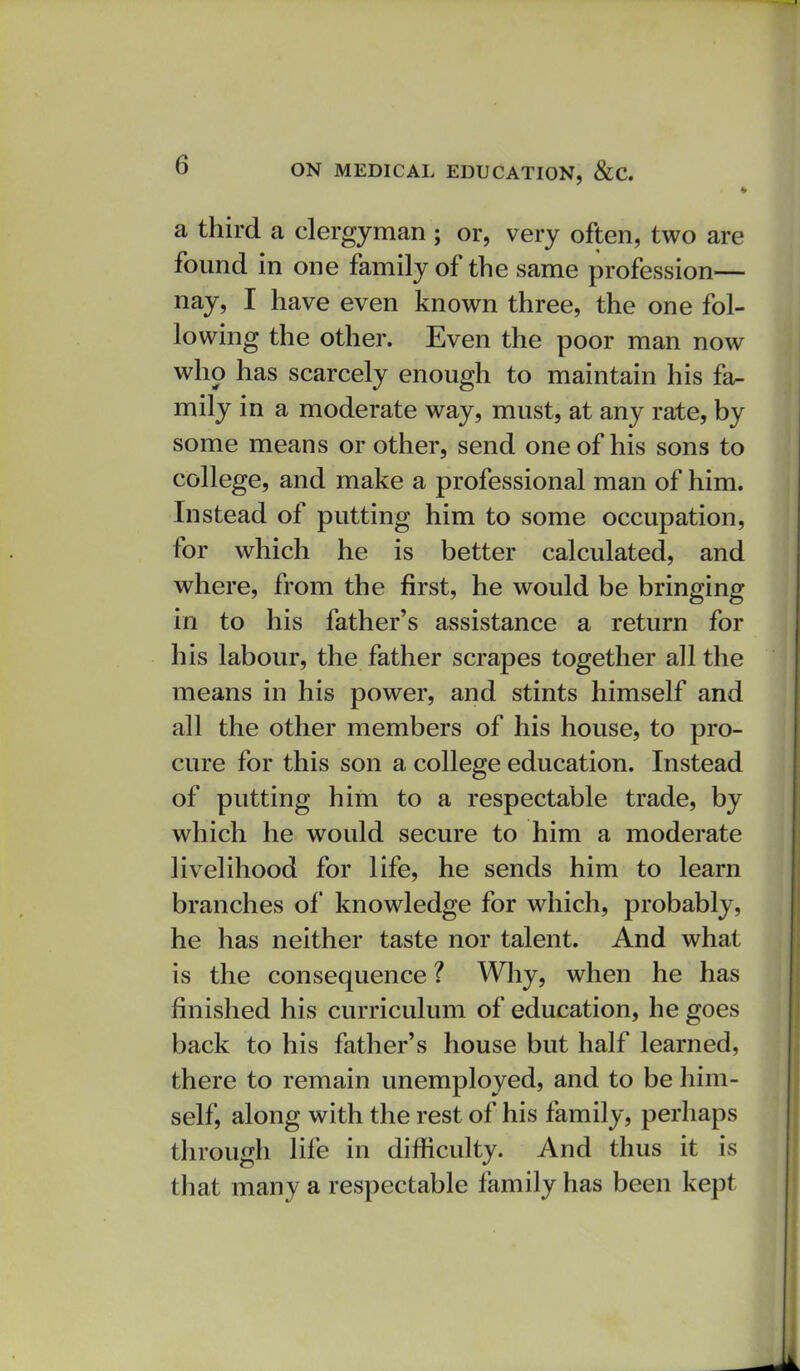 ♦ a third a clergyman ; or, very often, two are found in one family of the same profession— nay, I have even known three, the one fol- lowing the other. Even the poor man now who has scarcely enough to maintain his fa^ mily in a moderate way, must, at any rate, by some means or other, send one of his sons to college, and make a professional man of him. Instead of putting him to some occupation, for which he is better calculated, and where, from the first, he would be bringing in to his father's assistance a return for his labour, the father scrapes together all the means in his power, and stints himself and all the other members of his house, to pro- cure for this son a college education. Instead of putting him to a respectable trade, by which he would secure to him a moderate livelihood for life, he sends him to learn branches of knowledge for which, probably, he has neither taste nor talent. And what is the consequence ? Why, when he has finished his curriculum of education, he goes back to his father's house but half learned, there to remain unemployed, and to be him- self, along with the rest of his family, perhaps through life in difficulty. And thus it is that many a respectable family has been kept