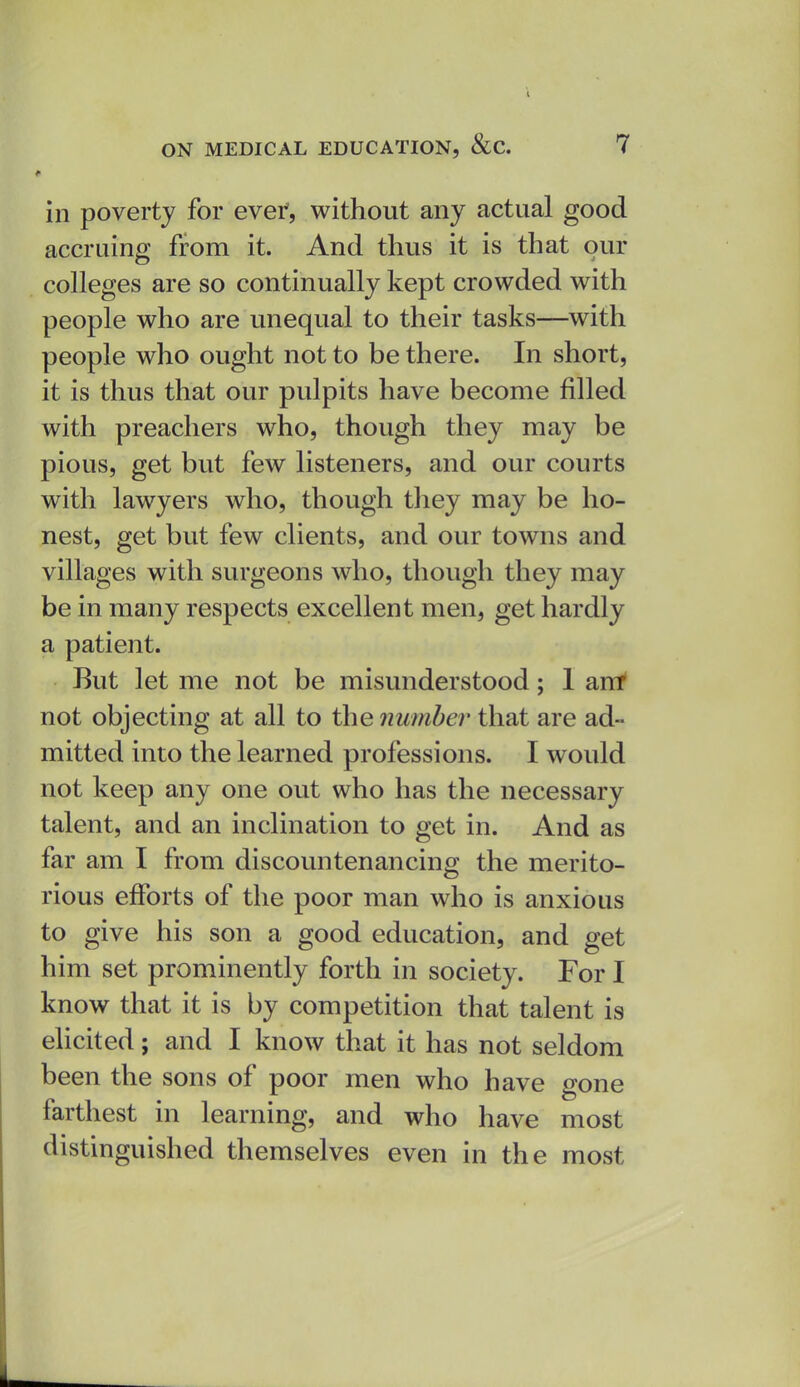 in poverty for evef, without any actual good accruing from it. And thus it is that our colleges are so continually kept crowded with people who are unequal to their tasks—with people who ought not to be there. In short, it is thus that our pulpits have become filled with preachers who, though they may be pious, get but few listeners, and our courts with lawyers who, though they may be ho- nest, get but few clients, and our towns and villages with surgeons who, though they may be in many respects excellent men, get hardly a patient. But let me not be misunderstood; 1 ant not objecting at all to the number that are ad- mitted into the learned professions. I would not keep any one out who has the necessary talent, and an inclination to get in. And as far am I from discountenancing the merito- rious efforts of the poor man who is anxious to give his son a good education, and get him set prominently forth in society. For I know that it is by competition that talent is elicited; and I know that it has not seldom been the sons of poor men who have gone farthest in learning, and who have most distinguished themselves even in the most