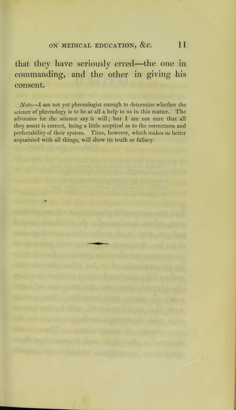 that they have seriously erred—the one in commanding, and the other in giving his consent. Note.—I am not yet phrenologist enough to determine whether the science of phrenology is to be at all a help to us in this matter. The advocates for the science say it will; but I am not sure that all they assert is correct, being a little sceptical as to the correctness and perfectability of their system. Time, however, which makes us better acquainted with all things, will show its truth or fallacy.