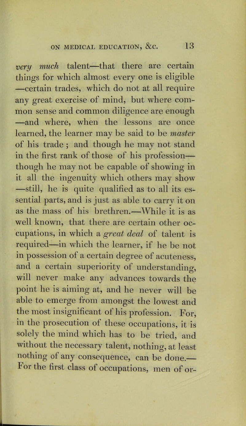 very much talent—that there are certain things for which almost every one is eligible —certain trades, which do not at all require any great exercise of mind, but where com- mon sense and common diligence are enough —and where, when the lessons are once learned, the learner may be said to be master of his trade ; and though he may not stand in the first rank of those of his profession— though he may not be capable of showing in it all the ingenuity which others may show —still, he is quite qualified as to all its es- sential parts, and is just as able to carry it on as the mass of his brethren.—While it is as well known, that there are certain other oc- cupations, in which a gj^eat deal of talent is required—in which the learner, if he be not in possession of a certain degree of acuteness, and a certain superiority of understanding, will never make any advances towards the point he is aiming at, and he never will be able to emerge from amongst the lowest and the most insignificant of his profession. For, in the prosecution of these occupations, it is solely the mind which has to be tried, and without the necessary talent, nothing, at least nothing of any consequence, can be done.— For the first class of occupations, men of or-
