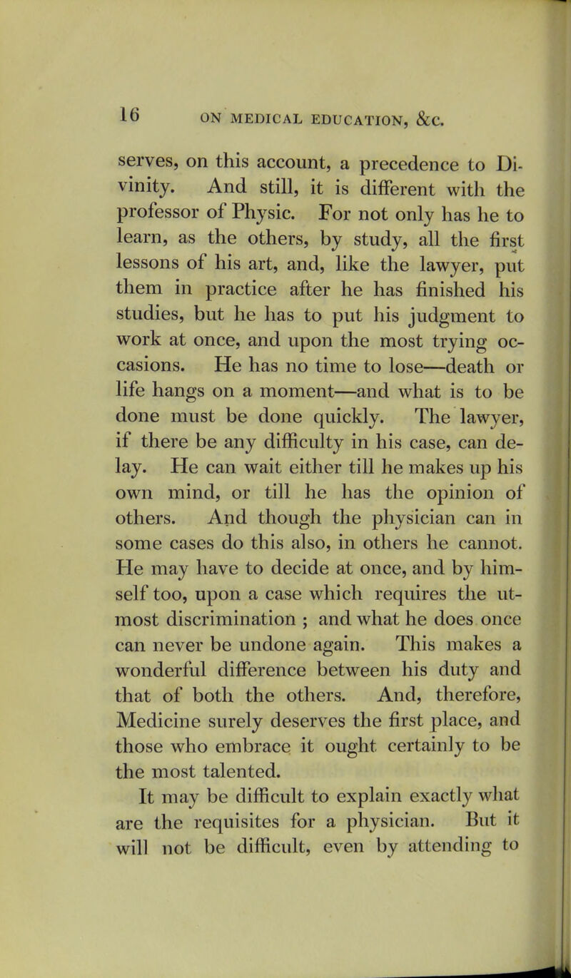 serves, on this account, a precedence to Di- vinity. And still, it is different with the professor of Physic. For not only has he to learn, as the others, by study, all the first lessons of his art, and, like the lawyer, put them in practice after he has finished his studies, but he has to put his judgment to work at once, and upon the most trying oc- casions. He has no time to lose—death or life hangs on a moment—and what is to be done must be done quickly. The lawyer, if there be any difficulty in his case, can de- lay. He can wait either till he makes up his own mind, or till he has the opinion of others. And though the physician can in some cases do this also, in others he cannot. He may have to decide at once, and by him- self too, upon a case which requires the ut- most discrimination ; and what he does once can never be undone again. This makes a wonderful difference between his duty and that of both the others. And, therefore, Medicine surely deserves the first place, and those who embrace it ought certainly to be the most talented. It may be difficult to explain exactly what are the requisites for a physician. But it will not be difficult, even by attending to