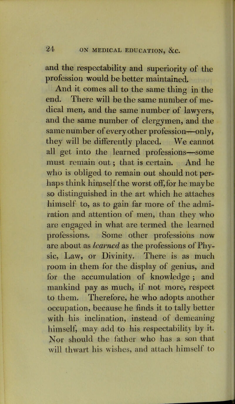 and the respectability and superiority of the profession would be better maintained. And it comes all to the same thing in the end. There will be the same number of me- dical men, and the same number of lawyers, and the same number of clergymen, and the same number of every other profession—only, they will be differently placed. We cannot all get into the learned professions—some must remain out; that is certain. And he who is obliged to remain out should not per- haps think himself the worst off, for he maybe so distinguished in the art which he attaches himself to, as to gain far more of the admi- ration and attention of men, than they who are engaged in what are termed the learned professions. Some other professions now are about as learned as the professions of Phy- sic, Law, or Divinity. There is as much room in them for the display of genius, and for the accumulation of knowledge ; and mankind pay as much, if not more, respect to them. Therefore, he who adopts another occupation, because he finds it to tally better with his inclination, instead of demeaning himself, may add to his respectability by it. Nor should the father who has a son that will thwart his wishes, and attach himself to