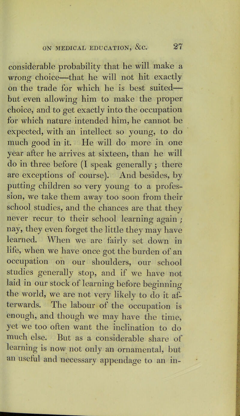 considerable probability that he will make a wrong choice—that he will not hit exactly on the trade for which he is best suited— but even allowing him to make the proper choice, and to get exactly into the occupation for which nature intended him, he cannot be expected, with an intellect so young, to do much good in it. He will do more in one year after he arrives at sixteen, than he will do in three before (I speak generally ; there are exceptions of course). And besides, by putting children so very young to a profes- sion, we take them away too soon from their school studies, and the chances are that they never recur to their school learnino; ao-ain ; nay, they even forget the little they may have learned. When we are fairly set down in life, when we have once got the burden of an occupation on our shoulders, our school studies generally stop, and if we have not laid in our stock of learning before beginning the world, we are not very likely to do it af- terwards. The labour of the occupation is enough, and though we may have the time, yet we too often want the inclination to do much else. But as a considerable share of learning is now not only an ornamental, but an useful and necessary appendage to an in-