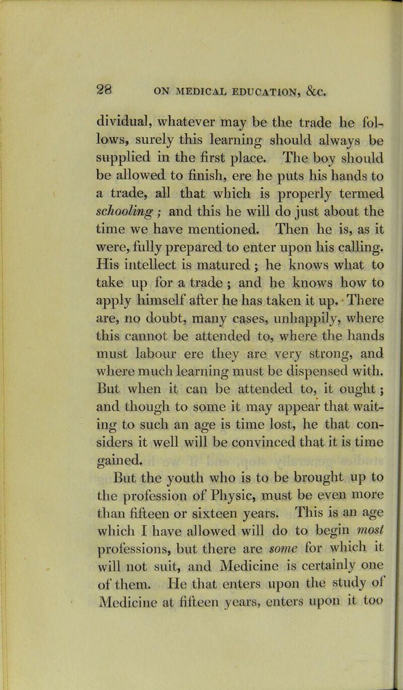 dividual, whatever may be the trade he fol- lows, surely this learning should always be supplied in the first place. The boy should be allowed to finish, ere he puts his hands to a trade, all that which is properly termed schooling; and this he will do just about the time we have mentioned. Then he is, as it were, fully prepared to enter upon his calling. His intellect is matured ; he knows what to take up for a trade ; and he knows how to apply himself after he has taken it up. There are, no doubt, many cases, unhappily, where this cannot be attended to, where the hands must labour ere they are very strong, and where much learning must be dispensed with. But when it can be attended to, it ought; and though to some it may appear that wait- ing to such an age is time lost, he that con- siders it well will be convinced that it is time gained. But the youth who is to be brought up to the profession of Physic, must be even more than fifteen or sixteen years. This is an age which I have allowed will do to begin most professions, but there are some for which it will not suit, and Medicine is certainly one of them. He that enters upon the study of Medicine at fifteen years, enters upon it too