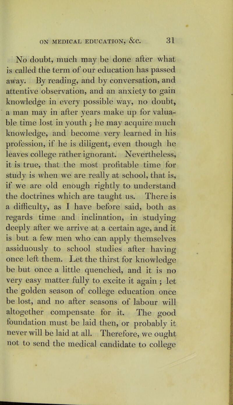 No doubt, much may be done after what is called the term of our education has passed away. By reading, and by conversation, and attentive observation, and an anxiety to gain knowledge in every possible way, no doubt, a man may in after years make up for valua- ble time lost in youth ; he may acquire much knowledge, and become very learned in his profession, if he is diligent, even though he leaves college rather ignorant. Nevertheless, it is true, that the most profitable time for study is when we are really at school, that is, if we are old enough rightly to understand the doctrines which are taught us. There is a difficulty, as I have before said, both as regards time and inclination, in studying deeply after we arrive at a certain age, and it is but a few men who can apply themselves assiduously to school studies after having once left them. Let the thirst for knowledge be but once a little quenched, and it is no very easy matter fully to excite it again ; let the golden season of college education once be lost, and no after seasons of labour will altogether compensate for it. The good foundation must be laid then, or probably it never will be laid at all. Therefore, we ought not to send the medical candidate to college