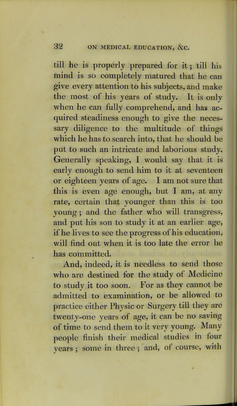 till he is properly prepared for it; till his mind is so completely matured that he can give every attention to his subjects, and make the most of his years of study. It is only when he can fully comprehend, and has ac- quired steadiness enough to give the neces- sary diligence to the multitude of things which he has to search into, that he should be put to such an intricate and laborious study. Generally speaking, I would say that it is early enough to send him to it at seventeen or eighteen years of age. I am not sure that this is even age enough, but I am, at any rate, certain that younger than this is too young; and the father who will transgress, and put his son to study it at an earlier age, if he lives to see the progress of his education, will find out when it is too late the error he has committed. And, indeed, it is needless to send those who are destined for the study of Medicine to study it too soon. For as they cannot be admitted to examination, or be allowed to practice either Physic or Surgery till they are twenty-one years of age, it can be no saving of time to send them to it very young. Many people finish their medical studies in four years ; some in three; and, of course, with
