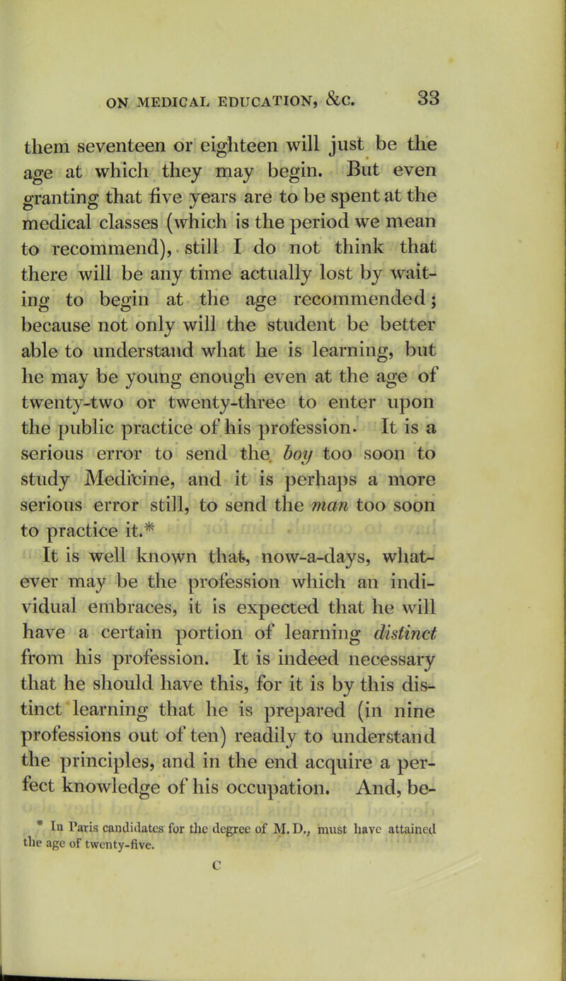 them seventeen or eighteen will just be the age at which they may begin. But even granting that five years are to be spent at the medical classes (which is the period we mean to recommend), still I do not think that there will be any time actually lost by wait- ing to begin at the age recommended; because not only will the student be better able to understand what he is learning, but he may be young enough even at the age of twenty-two or twenty-three to enter upon the public practice of his profession. It is a serious error to send the boy too soon to study Mediicine, and it is perhaps a more serious error still, to send the man too soon to practice it.* It is well known thafe, now-a-days, what- ever may be the profession which an indi- vidual embraces, it is expected that he will have a certain portion of learning distinct from his profession. It is indeed necessary that he should have this, for it is by this dis- tinct learning that he is prepared (in nine professions out of ten) readily to understand the principles, and in the end acquire a per- fect knowledge of his occupation. And, be- * In Taris candidates for the degree of M. D., must have attained the age of twenty-five.
