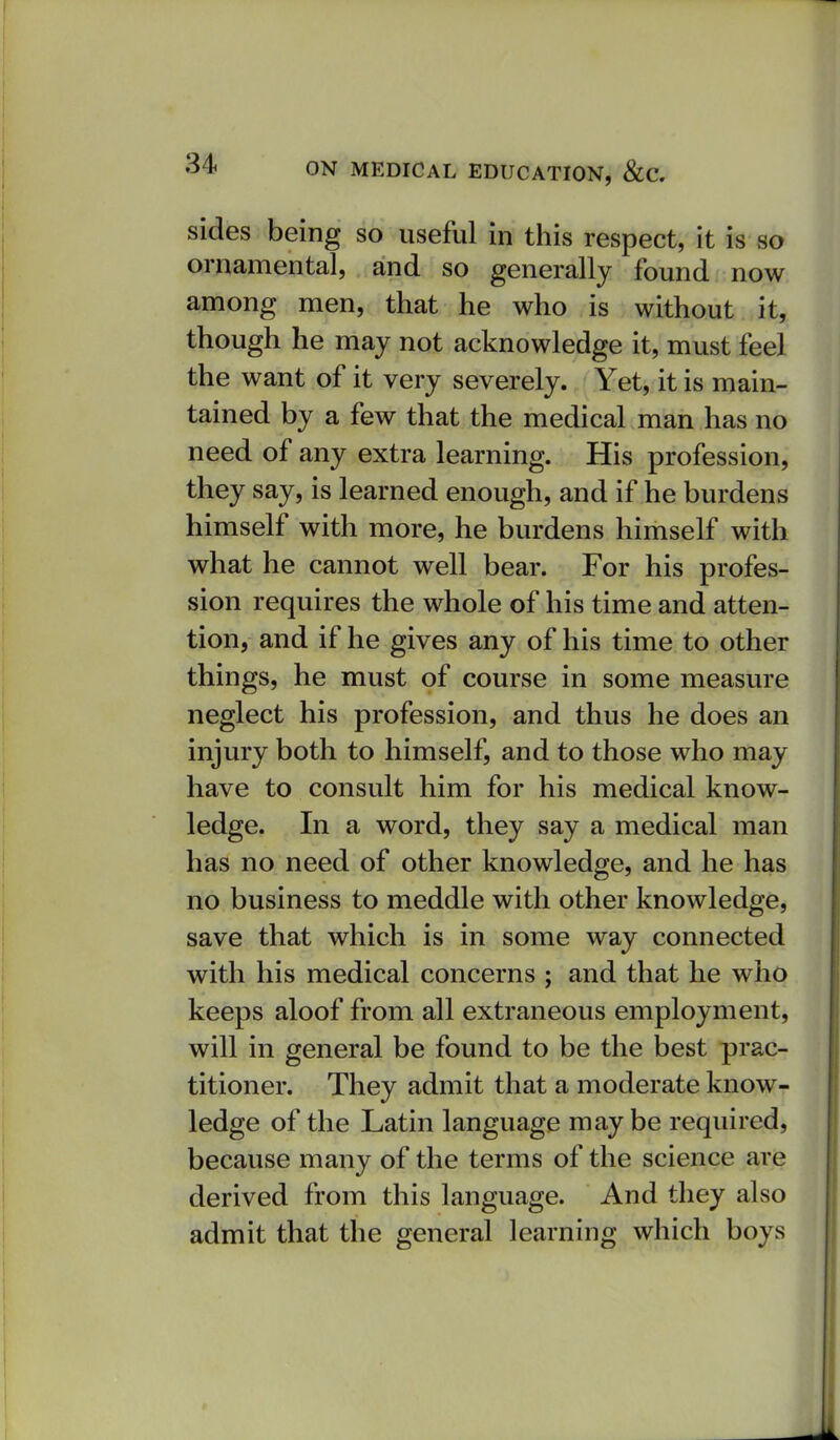 sides being so useful in this respect, it is so ornamental, and so generally found now among men, that he who is without it, though he may not acknowledge it, must feel the want of it very severely. Yet, it is main- tained by a few that the medical man has no need of any extra learning. His profession, they say, is learned enough, and if he burdens himself with more, he burdens himself with what he cannot well bear. For his profes- sion requires the whole of his time and atten- tion, and if he gives any of his time to other things, he must of course in some measure neglect his profession, and thus he does an injury both to himself, and to those who may have to consult him for his medical know- ledge. In a word, they say a medical man has no need of other knowledge, and he has no business to meddle with other knowledge, save that which is in some way connected with his medical concerns ; and that he who keeps aloof from all extraneous employment, will in general be found to be the best prac- titioner. They admit that a moderate know- ledge of the Latin language maybe required, because many of the terms of the science are derived from this language. And they also admit that the general learning which boys